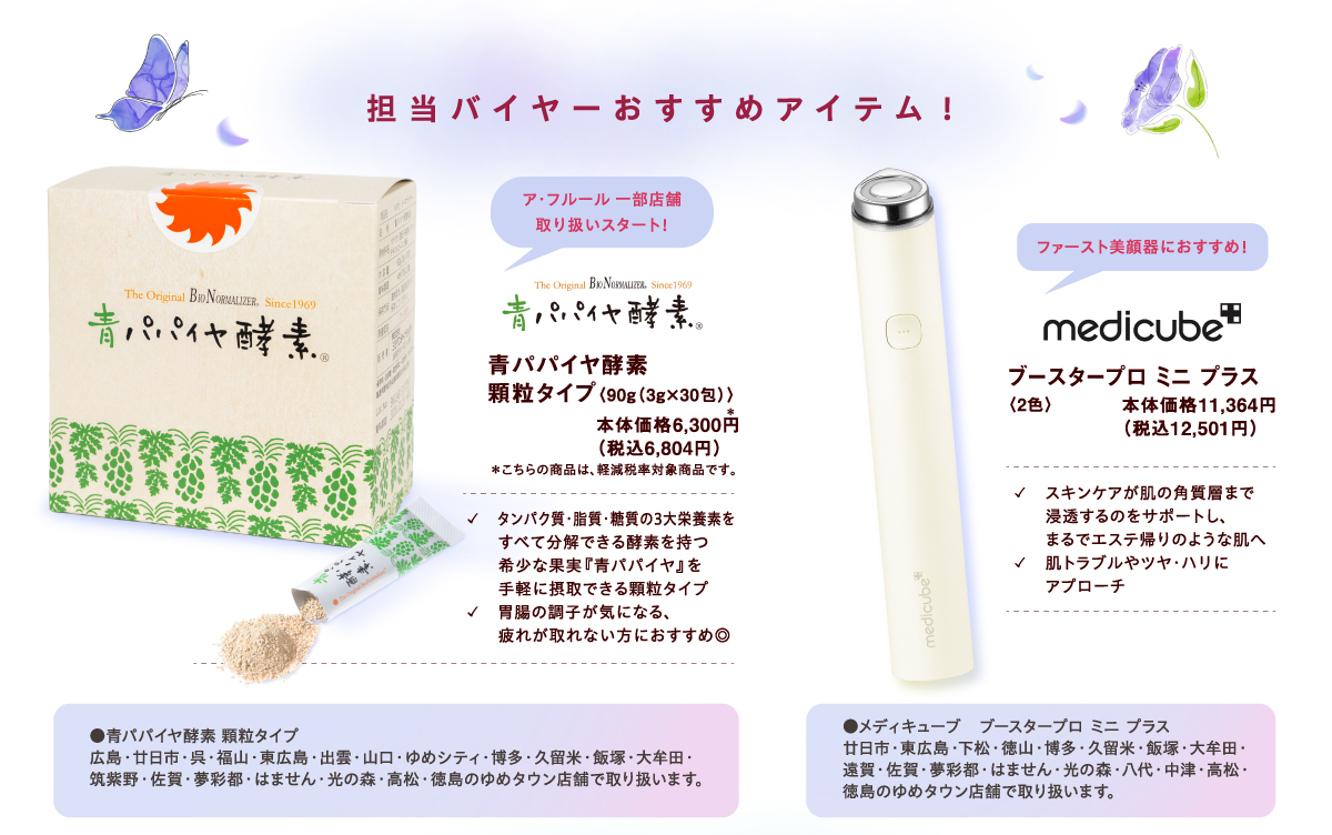 【担当バイヤーおすすめアイテム!】[青パパイヤ酵素]ア・フルール 一部店舗取り扱いスタート！ 青パパイヤ酵素 顆粒タイプ〈90g（3g×30包）〉本体価格6,300円（税込6,804円）＊こちらの商品は、軽減税率対象商品です。✓　タンパク質・脂質・糖質の3大栄養素をすべて分解できる酵素を持つ希少な果実『青パパイヤ』を手軽に摂取できる顆粒タイプ ✓胃腸の調子が気になる、疲れが取れない方におすすめ◎ ●青パパイヤ酵素 顆粒タイプ 広島・廿日市・呉・福山・東広島・出雲・山口・ゆめシティ・博多・久留米・飯塚・大牟田・筑紫野・佐賀・夢彩都・はません・光の森・高松・徳島のゆめタウン店舗で取り扱います。 [medicube]ファースト美顔器におすすめ！ ブースタープロ ミニ プラス〈2色〉本体価格11,364円（税込12,501円）✓スキンケアが肌の角質層まで浸透するのをサポートし、まるでエステ帰りのような肌へ  ✓肌トラブルやツヤ・ハリにアプローチ ●メディキューブ　ブースタープロ ミニ プラス 廿日市・東広島・下松・徳山・博多・久留米・飯塚・大牟田・遠賀・佐賀・夢彩都・はません・光の森・八代・中津・高松・徳島のゆめタウン店舗で取り扱います。