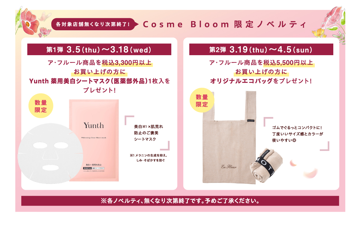 各対象店舗無くなり次第終了！【Cosme Bloom限定ノベルティ】第1弾 3月5（木曜日）～3月18日（水曜日）ア・フルール商品を税込3,300円以上お買い上げの方にYunth 薬用美白シートマスク（医薬部外品）1枚入をプレゼント！ 数量限定 美白※1 ×肌荒れ防止のご褒美シートマスク ※1 メラニンの生成を抑え、しみ・そばかすを防ぐ 第2弾 3月19日（木曜日）～4月5日（日曜日）ア・フルール商品を税込5,500円以上お買い上げの方にオリジナルエコバッグをプレゼント！ 数量限定 ゴムでぐるっとコンパクトに！丁度いいサイズ感とカラーが使いやすい◎ ※各ノベルティ、無くなり次第終了です。予めご了承ください。