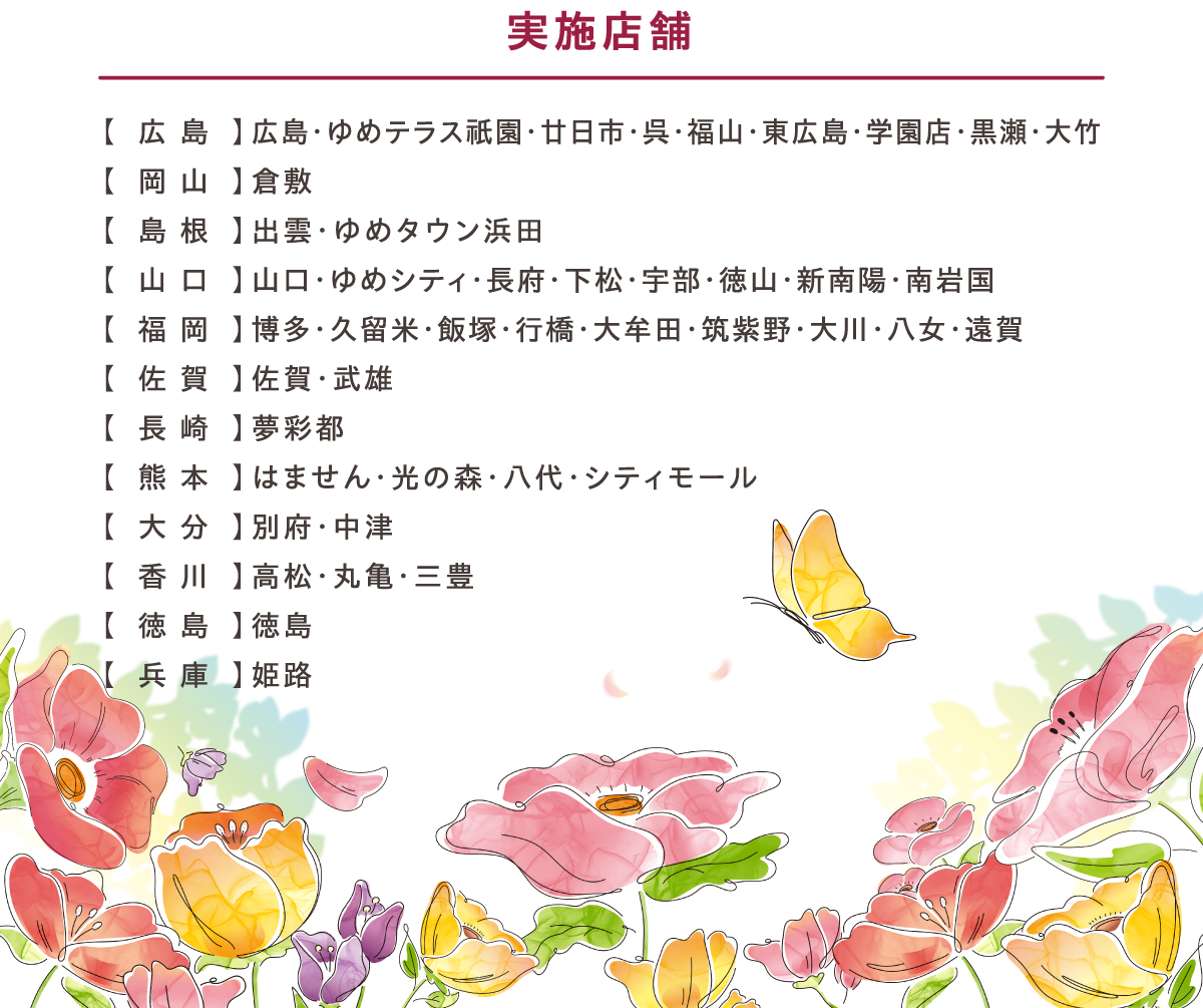 実施店舗:【広島】広島・ゆめテラス祇園・廿日市・呉・福山・東広島・学園店・黒瀬・大竹【岡山】倉敷【島根】出雲・ゆめタウン浜田【山口】山口・ゆめシティ・長府・下松・宇部・徳山・新南陽・南岩国【福岡】博多・久留米・飯塚・行橋・大牟田・筑紫野・大川・八女・遠賀【佐賀】佐賀・武雄【長崎】夢彩都【熊本】はません・光の森・八代・シティモール【大分】別府・中津【香川】高松・丸亀・三豊【徳島】徳島【兵庫】姫路