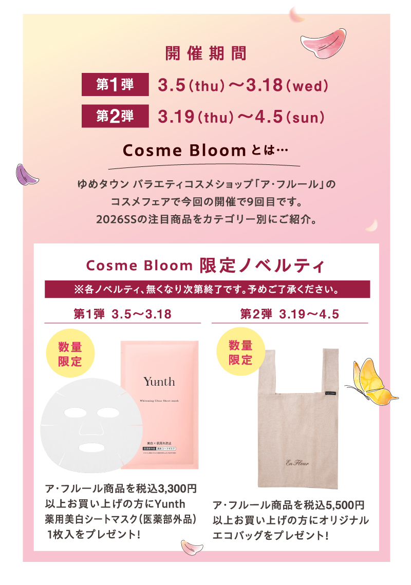 開催期間 第1弾3月5日（木曜日）～3月18日（水曜日）Cosme Bloomとは…ゆめタウン バラエティコスメショップ「ア・フルール」のコスメフェアで今回の開催で9回目です。2026SSの注目商品をカテゴリー別にご紹介。Cosme Bloom 限定ノベルティ(※各ノベルティ、無くなり次第終了です。予めご了承ください。) 第1弾 3月5日（木曜日）～3月18日（水曜日）数量限定 ア・フルール商品を税込3,300円以上お買い上げの方にYunth 薬用美白シートマスク（医薬部外品）1枚入をプレゼント！ 第2弾 3月19日（木曜日）～4月5日（日曜日）数量限定 ア・フルール商品を税込5,500円以上お買い上げの方にオリジナルエコバッグをプレゼント！