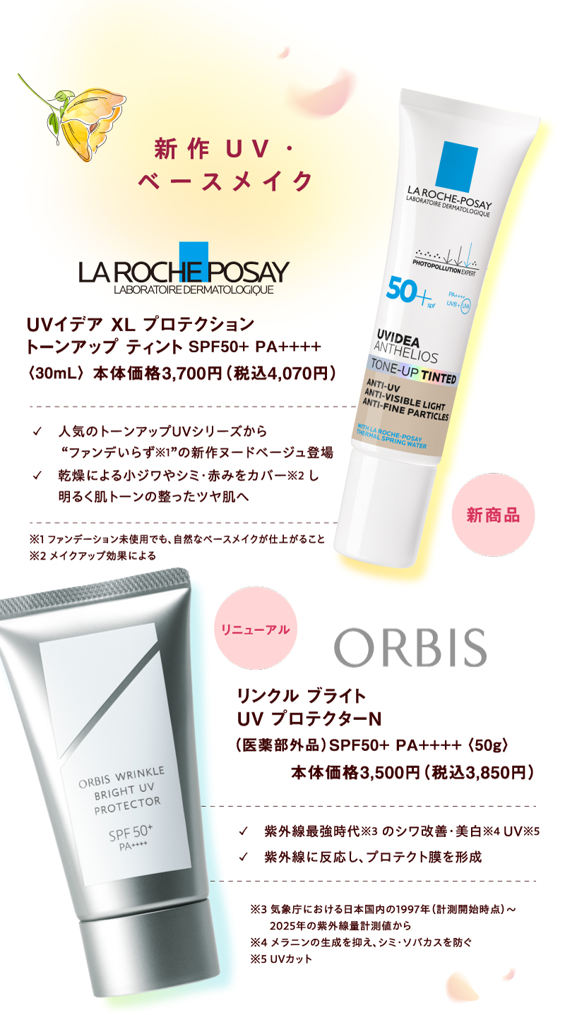 【新作UV・ベースメイク】 [LA ROCHE POSAY]新商品 UVイデア XL プロテクショントーンアップ ティント SPF50+ PA++++〈30mL〉本体価格3,700円（税込4,070円）✓人気のトーンアップUVシリーズから“ファンデいらず※1”の新作ヌードベージュ登場 ✓乾燥による小ジワやシミ・赤みをカバー※2し明るく肌トーンの整ったツヤ肌へ ※1 ファンデーション未使用でも、自然なベースメイクが仕上がること ※2 メイクアップ効果による [ORBIS]リニューアル リンクル ブライト UV プロテクターN（医薬部外品） SPF50+ PA++++〈50g〉本体価格3,500円（税込3,850円）✓紫外線最強時代※3 のシワ改善・美白※4 UV※5 ✓紫外線に反応し、プロテクト膜を形成 ※3 気象庁における日本国内の1997年（計測開始時点）～2025年の紫外線量計測値から ※4 メラニンの生成を抑え、シミ・ソバカスを防ぐ ※5 UVカット