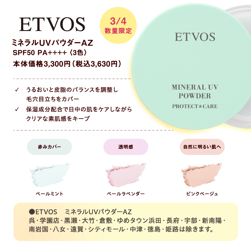 [ETVOS]3月4日(水曜日)数量限定 ミネラルUVパウダーAZ SPF50 PA++++〈3色〉本体価格3,300円（税込3,630円）✓うるおいと皮脂のバランスを調整し毛穴目立ちをカバー ✓保湿成分配合で日中の肌をケアしながらクリアな素肌感をキープ 赤みカバー:ペールミント 透明感:ペールラベンダー 自然に明るい肌へ:ピンクベージュ ●ETVOS　ミネラルUVパウダーAZ 呉・学園店・黒瀬・大竹・倉敷・ゆめタウン浜田・長府・宇部・新南陽・南岩国・八女・遠賀・シティモール・中津・徳島・姫路は除きます。