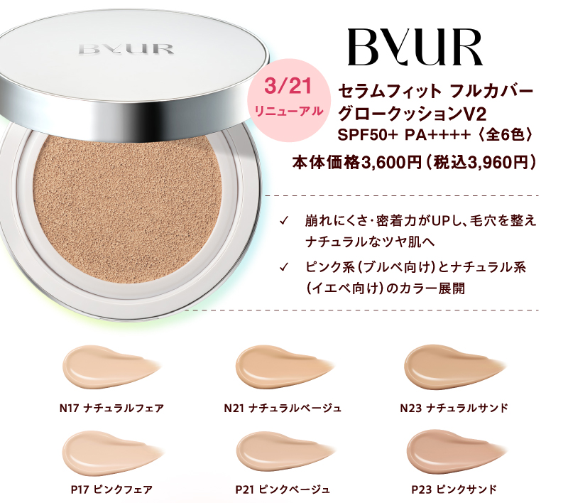 [ByUR]3月21日(土曜日)リニューアル セラムフィットフルカバーグロークッションV2 SPF50+ PA++++〈全6色〉本体価格3,600円（税込3,960円） ✓崩れにくさ・密着力がUPし、毛穴を整えナチュラルなツヤ肌へ ✓ピンク系（ブルベ向け）とナチュラル系（イエベ向け）のカラー展開 N17:ナチュラルフェア N21:ナチュラルベージュ N23:ナチュラルサンド P17:ピンクフェア P21:ピンクベージュ P23:ピンクサンド