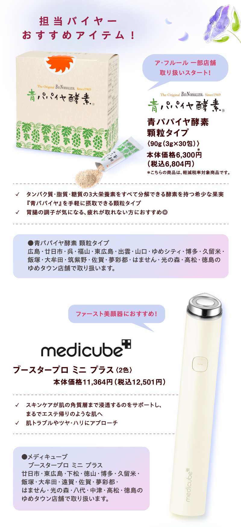 【担当バイヤーおすすめアイテム!】[青パパイヤ酵素]ア・フルール 一部店舗取り扱いスタート！ 青パパイヤ酵素 顆粒タイプ〈90g（3g×30包）〉本体価格6,300円（税込6,804円）＊こちらの商品は、軽減税率対象商品です。✓　タンパク質・脂質・糖質の3大栄養素をすべて分解できる酵素を持つ希少な果実『青パパイヤ』を手軽に摂取できる顆粒タイプ ✓胃腸の調子が気になる、疲れが取れない方におすすめ◎ ●青パパイヤ酵素 顆粒タイプ 広島・廿日市・呉・福山・東広島・出雲・山口・ゆめシティ・博多・久留米・飯塚・大牟田・筑紫野・佐賀・夢彩都・はません・光の森・高松・徳島のゆめタウン店舗で取り扱います。 [medicube]ファースト美顔器におすすめ！ ブースタープロ ミニ プラス〈2色〉本体価格11,364円（税込12,501円）✓スキンケアが肌の角質層まで浸透するのをサポートし、まるでエステ帰りのような肌へ  ✓肌トラブルやツヤ・ハリにアプローチ ●メディキューブ　ブースタープロ ミニ プラス 廿日市・東広島・下松・徳山・博多・久留米・飯塚・大牟田・遠賀・佐賀・夢彩都・はません・光の森・八代・中津・高松・徳島のゆめタウン店舗で取り扱います。