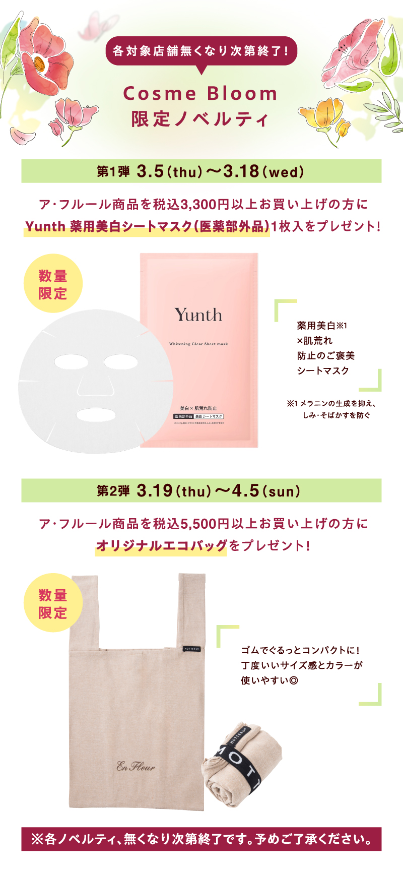 各対象店舗無くなり次第終了！【Cosme Bloom限定ノベルティ】第1弾 3月5（木曜日）～3月18日（水曜日）ア・フルール商品を税込3,300円以上お買い上げの方にYunth 薬用美白シートマスク（医薬部外品）1枚入をプレゼント！ 数量限定 美白※1 ×肌荒れ防止のご褒美シートマスク ※1 メラニンの生成を抑え、しみ・そばかすを防ぐ 第2弾 3月19日（木曜日）～4月5日（日曜日）ア・フルール商品を税込5,500円以上お買い上げの方にオリジナルエコバッグをプレゼント！ 数量限定 ゴムでぐるっとコンパクトに！丁度いいサイズ感とカラーが使いやすい◎ ※各ノベルティ、無くなり次第終了です。予めご了承ください。