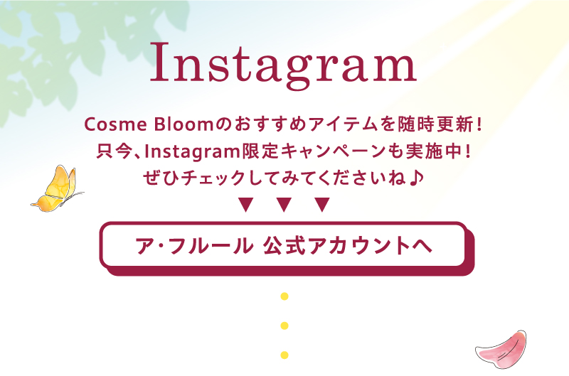 Instagram　Cosme Bloomのおすすめアイテムを随時更新！只今、Instagram限定キャンペーンも実施中！ぜひチェックしてみてくださいね♪ ア･フルール 公式アカウントへ