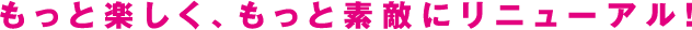 もっと楽しく、もっと素敵にリニューアル！