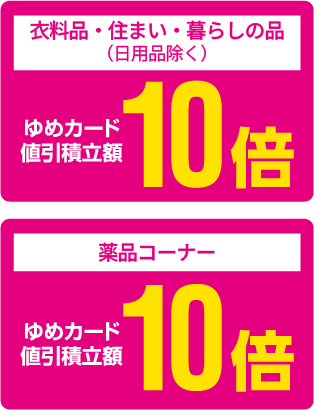 [衣料品・住まい・暮らしの品（日用品除く）]ゆめカード値引積立額10倍 [薬品コーナー]ゆめカード値引積立額10倍
