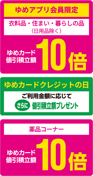 <ゆめアプリ会員限定>[衣料品・住まい・暮らしの品（日用品除く）]ゆめカード値引積立額10倍 [ゆめカードクレジットの日]ご利用金額に応じてさらに値引積立額プレゼント [薬品コーナー]ゆめカード値引積立額10倍
