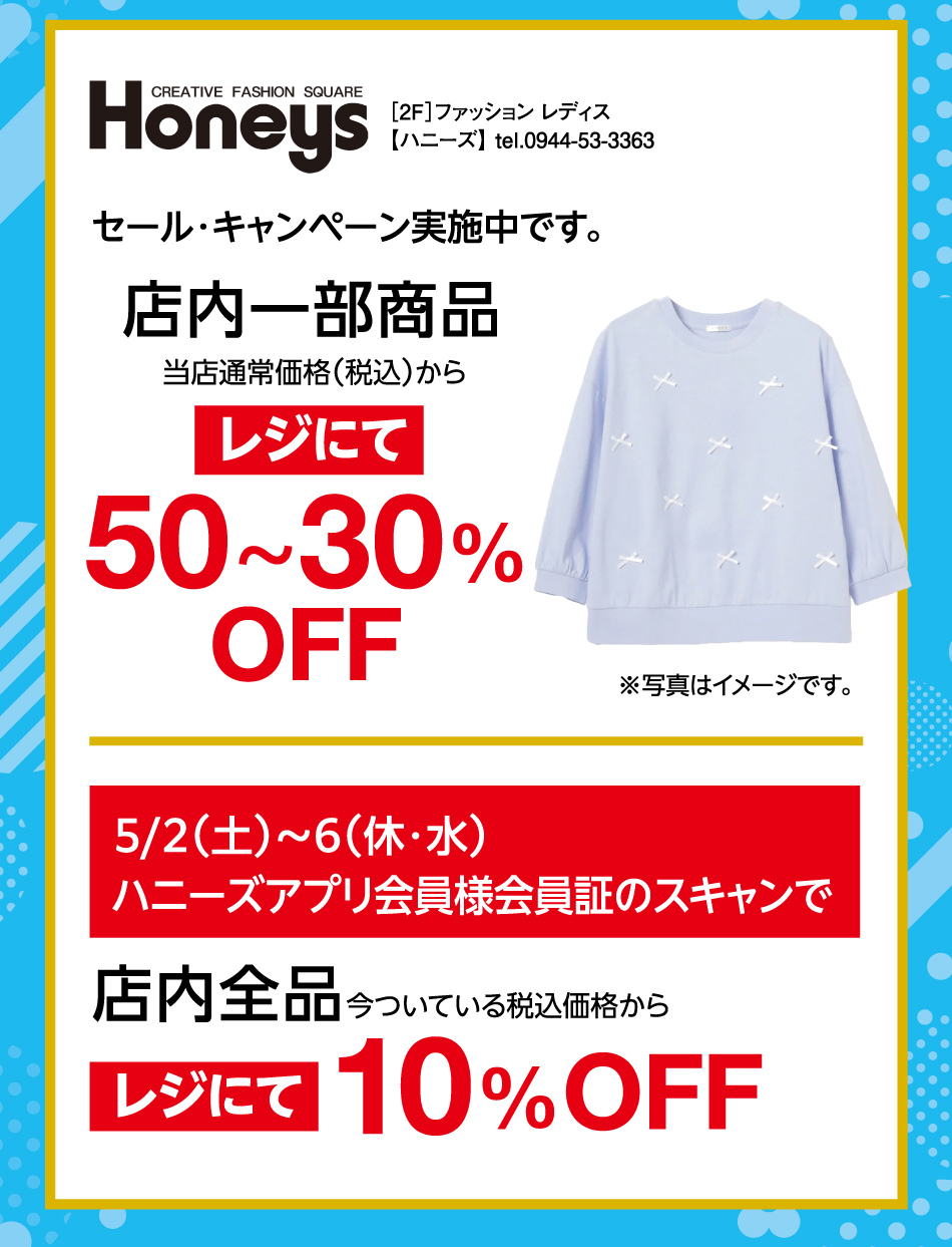 ［2F］ファッション レディス【ハニーズ】 tel.0944-53-3363 セール・キャンペーン実施中です。 店内一部商品 当店通常価格(税込)からレジにて50〜30%OFF 5月2日(土曜日)〜6日(休日・水曜日) ハニーズアプリ会員様会員証のスキャンで店内全品今ついている税込価格からレジにて10%OFF