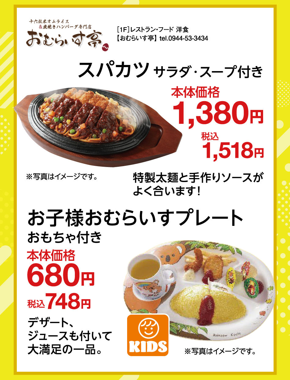 ［1F］レストラン・フード 洋食【おむらいす亭】 tel.0944-53-3434 スパカツ サラダ・スープ付き 本体価格 1,380円 税込 1,518円 特製太麺と手作りソースがよく合います！ お子様おむらいすプレート おもちゃ付き 本体価格 680円 税込 748円 デザート、ジュースも付いて大満足の一品。