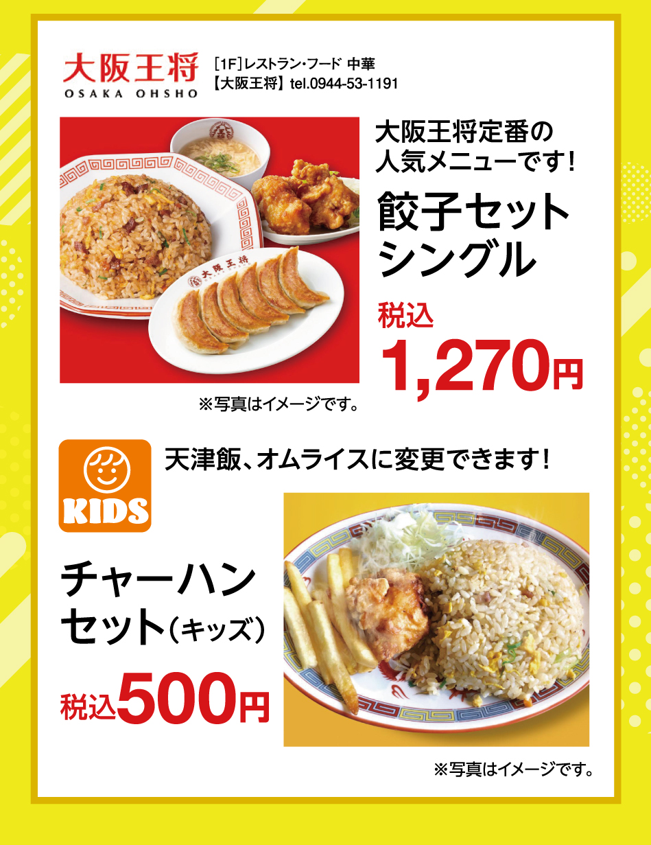 ［1F］レストラン・フード 中華【大阪王将】 tel.0944-53-1191 大阪王将定番の人気メニューです！ 餃子セットシングル 税込 1,270円 天津飯、オムライスに変更できます！ チャーハンセット(キッズ) 税込 500円