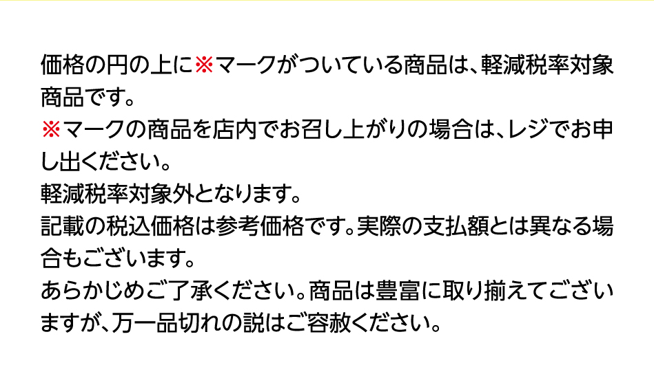 価格の円の上に※マークがついている商品は、軽減税率対象商品です。※マークの商品を店内でお召し上がりの場合は、レジでお申し出ください。軽減税率対象外となります。記載の税込価格は参考価格です。実際の支払額とは異なる場合もございます。あらかじめご了承ください。商品は豊富に取り揃えてございますが、万一品切れの説はご容赦ください。