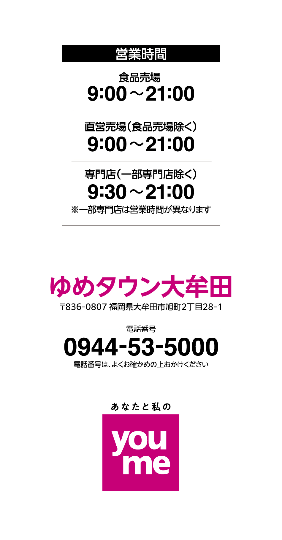 営業時間 食品売場 9:00~21:00 直営売場(食品売場除く) 9:00~21:00 専門店(一部専門店除く) 9:30~21:00※一部専門店は営業時間が異なります ゆめタウン大牟田 〒836-0807 福岡県大牟田市旭町2丁目28-1 電話番号 0944-53-5000 電話番号は、よくお確かめの上おかけください あなたと私のyoume