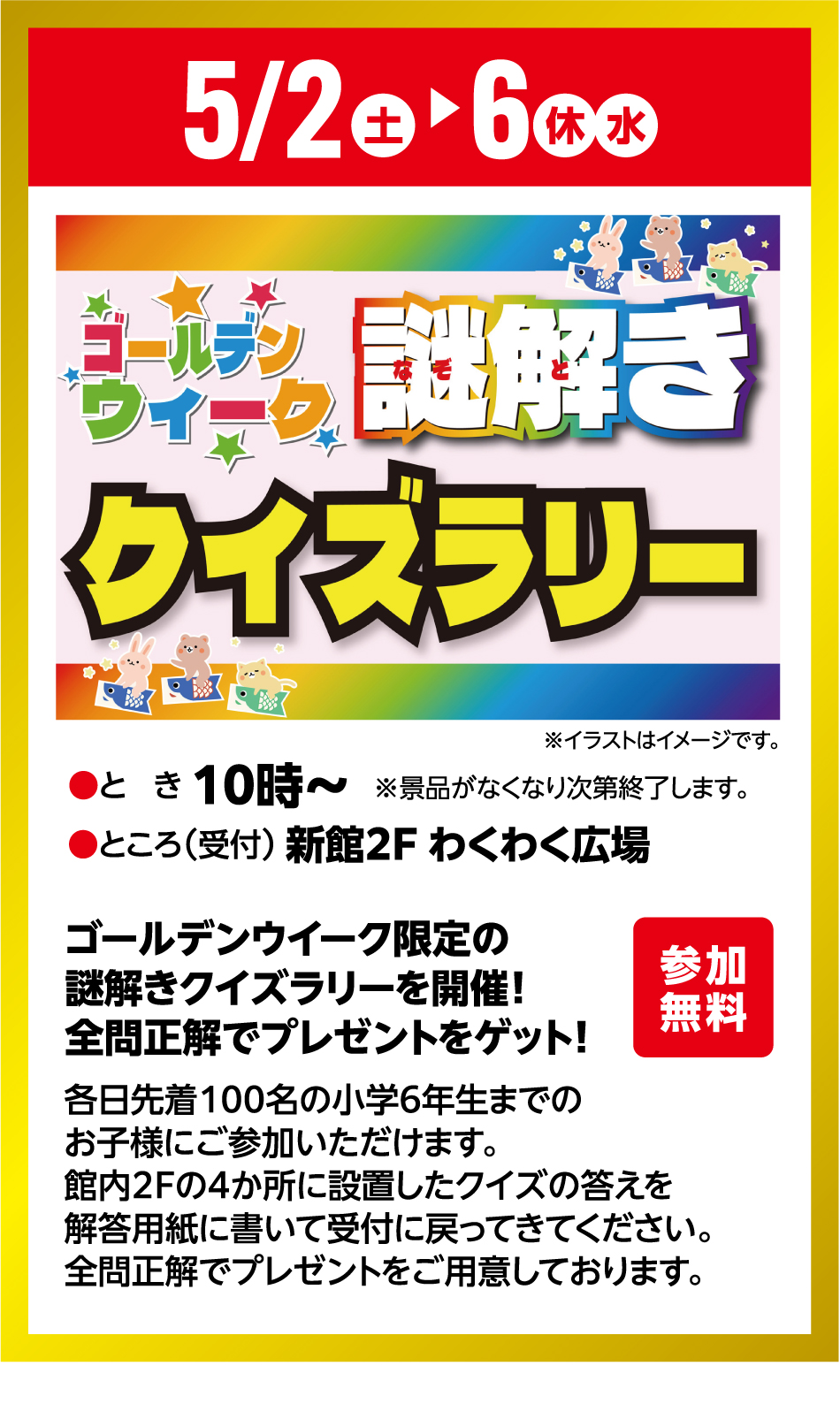 5月2日(土曜日)～5月6日(休日・水曜日) ゴールデンウィーク 謎解き クイズラリー 参加無料 ●とき 10時～●ところ(受付) 新館2F わくわく広場 ※景品がなくなり次第終了します。 ゴールデンウイーク限定の謎解きクイズラリーを開催！全問正解でプレゼントをゲット！ 各日先着100名の小学6年生までのお子様にご参加いただけます。館内2Fの4か所に設置したクイズの答えを解答用紙に書いて受付に戻ってきてください。全問正解でプレゼントをご用意しております。
