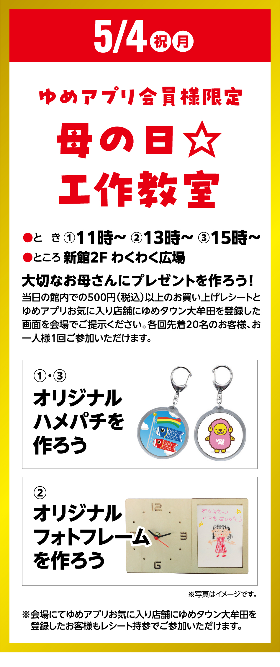 5月4日(祝日・月曜日) ゆめアプリ会員様限定 母の日☆工作教室 ●とき ①11時～ ②13時～ ③15時～●ところ 新館2F わくわく広場 大切なお母さんにプレゼントを作ろう！ 当日の館内での500円(税込)以上のお買い上げレシートとゆめアプリお気に入り店舗にゆめタウン大牟田を登録した画面を会場でご提示ください。各回先着20名のお客様、お一人様1回ご参加いただけます。 ①・③ オリジナルハメパチを作ろう ②オリジナルフォトフレームを作ろう ※会場にてゆめアプリお気に入り店舗にゆめタウン大牟田を登録したお客様もレシート持参でご参加いただけます。