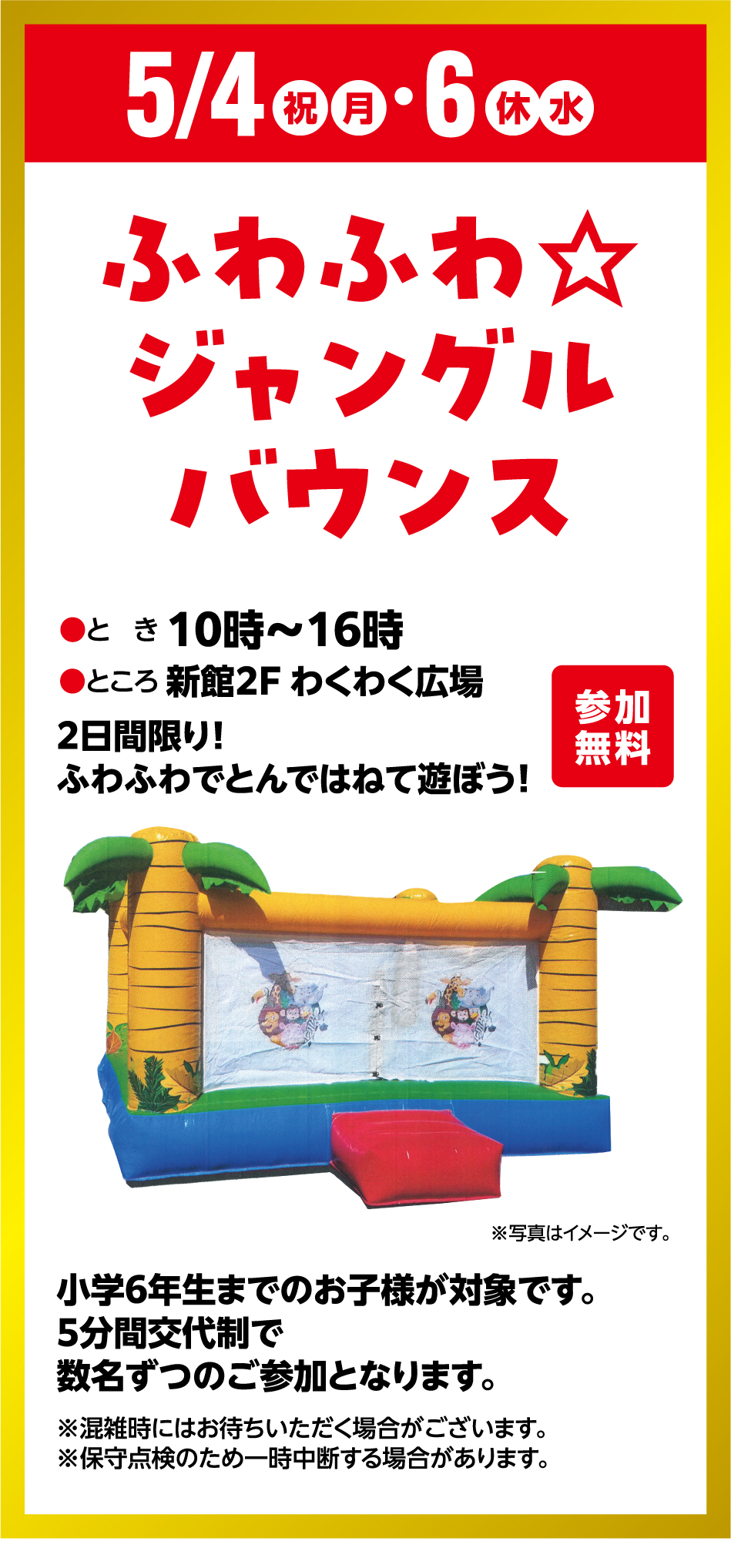 5月4日(祝日・月曜日)～5月6日(休日・水曜日) ふわふわ☆ジャングルバウンス 参加無料 ●とき 10時～16時●ところ 新館2F わくわく広場 2日間限り！ふわふわでとんではねて遊ぼう！ 小学6年生までのお子様が対象です。5分間交代制で数名ずつのご参加となります。※混雑時にはお待ちいただく場合がございます。※保守点検のため一時中断する場合があります。