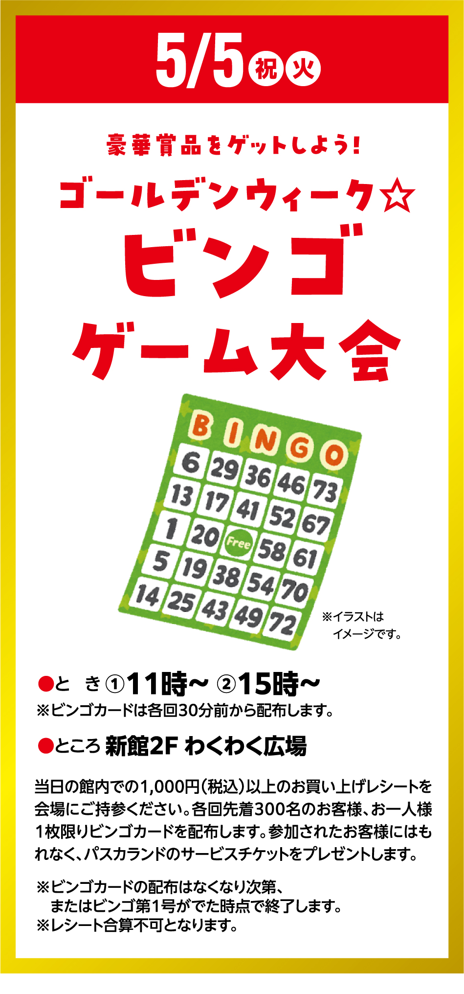 5月5日(祝日・火曜日) 豪華賞品をゲットしよう！ゴールデンウィーク☆ビンゴゲーム大会 ●とき ①11時～ ②15時～ ※ビンゴカードは各回30分前から配布します。 ●ところ 新館2F わくわく広場 当日の館内での1,000円（税込）以上のお買い上げレシートを会場にご持参ください。各回先着300名のお客様、お一人様1枚限りビンゴカードを配布します。参加されたお客様にはもれなく、パスカランドのサービスチケットをプレゼントします。 ※ビンゴカードの配布はなくなり次第、またはビンゴ第1号がでた時点で終了します。※レシート合算不可となります。