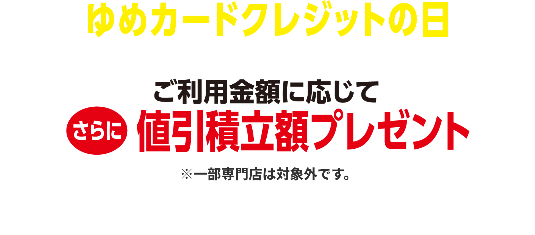 ゆめカードクレジットの日 ご利用金額に応じてさらに値引積立額プレゼント※一部専門店は対象外です。詳しくはサービスカウンターまたは売場係員までお問い合わせください。 