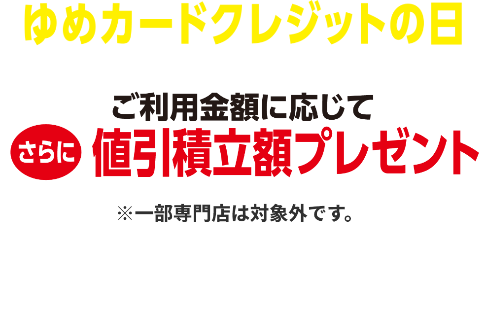 ゆめカードクレジットの日 ご利用金額に応じてさらに値引積立額プレゼント※一部専門店は対象外です。詳しくはサービスカウンターまたは売場係員までお問い合わせください。 