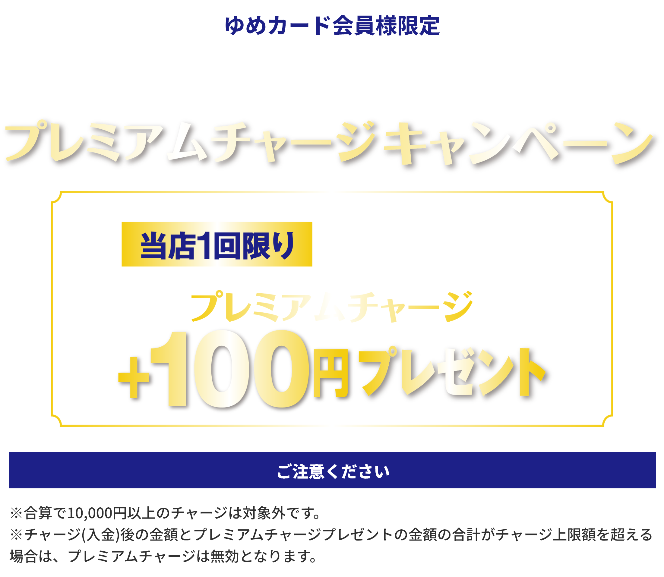 ゆめカード会員様限定 電子マネーゆめか プレミアムチャージキャンペーン 当店1回限り1回のチャージ金額10,000円以上で プレミアムチャージ+100円プレゼント ご注意ください ※合算で10,000円以上のチャージは対象外です。※チャージ(入金)後の金額とプレミアムチャージプレゼントの金額の合計がチャージ上限額を超える場合は、プレミアムチャージは無効となります。
