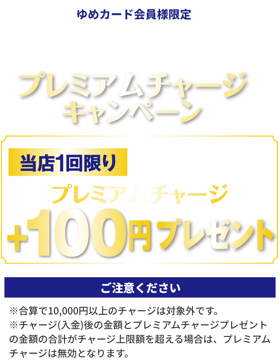 ゆめカード会員様限定 電子マネーゆめか プレミアムチャージキャンペーン 当店1回限り1回のチャージ金額10,000円以上で プレミアムチャージ+100円プレゼント ご注意ください ※合算で10,000円以上のチャージは対象外です。※チャージ(入金)後の金額とプレミアムチャージプレゼントの金額の合計がチャージ上限額を超える場合は、プレミアムチャージは無効となります。
