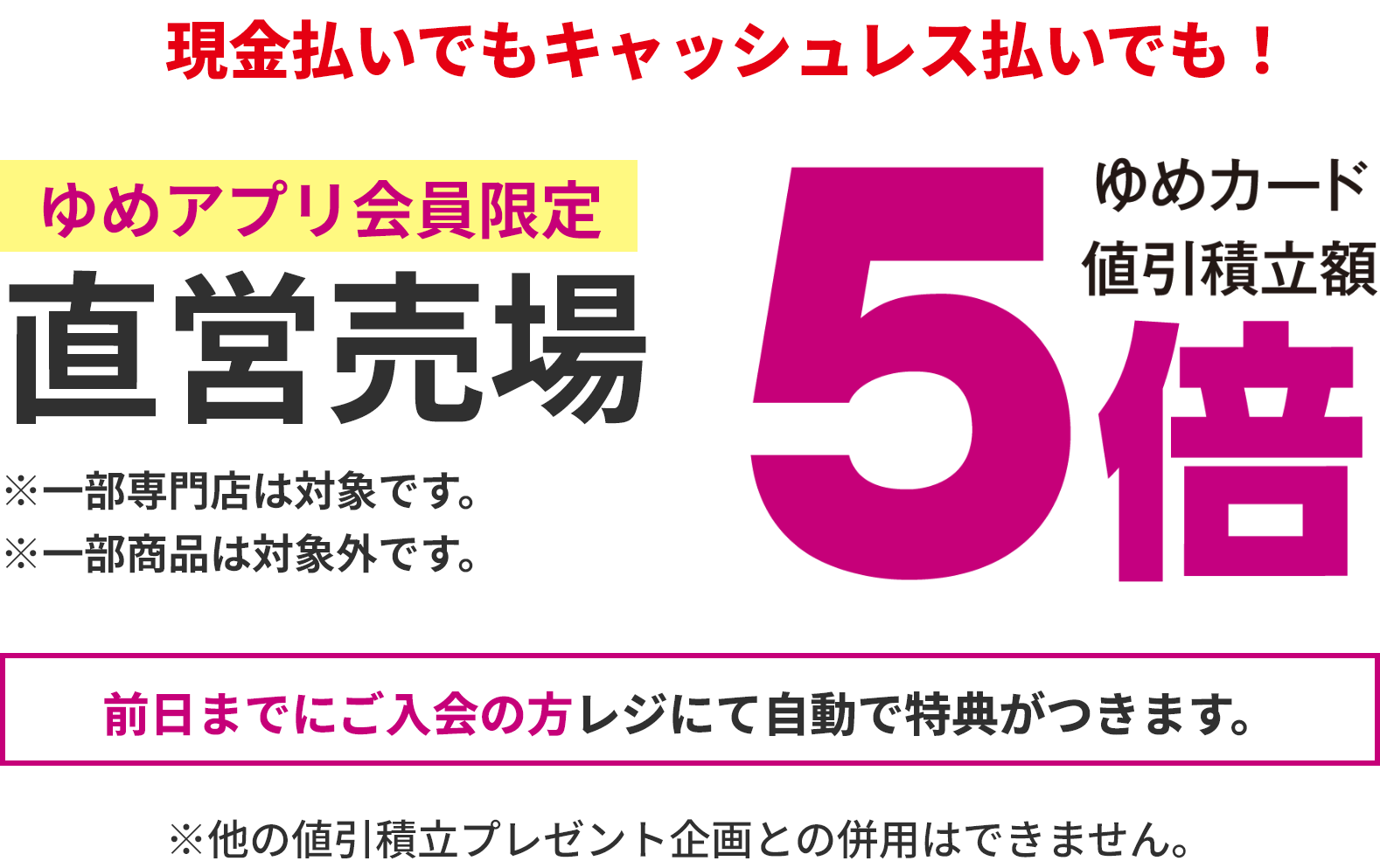 現金払いでもキャッシュレス払いでも！ゆめアプリ会員限定 直営売場 ゆめカード値引積立額5倍 ※一部専門店は対象です。 ※一部商品は対象外です。 前日までにご入会の方レジにて自動で特典がつきます。※他の値引積立プレゼント企画との併用はできません。