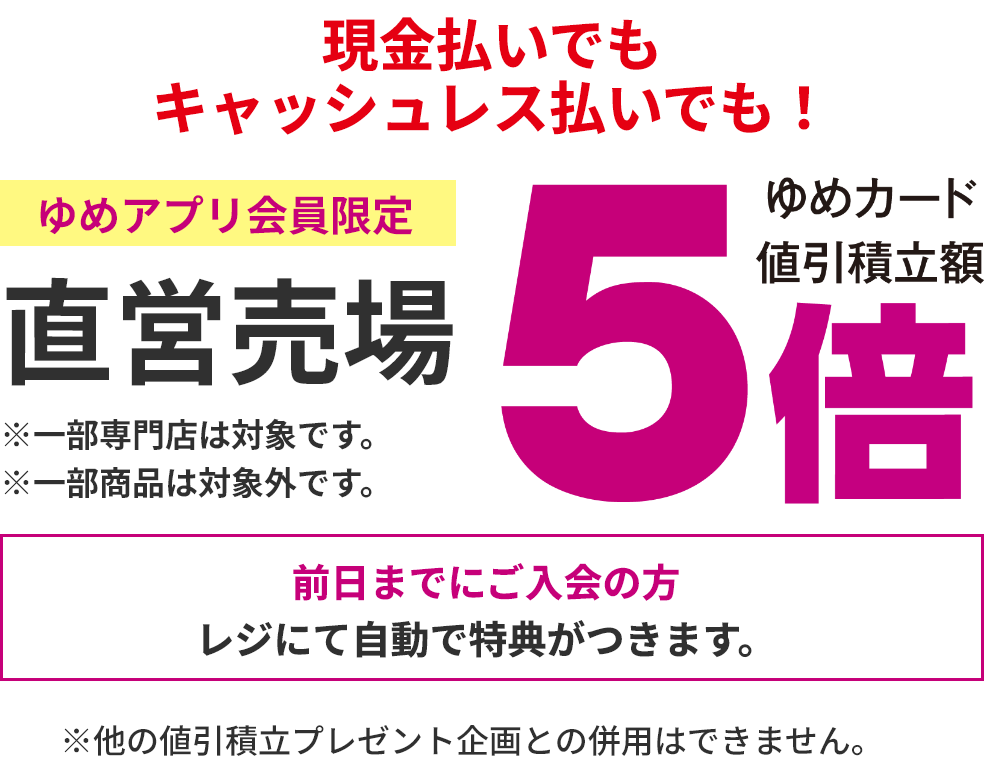 現金払いでもキャッシュレス払いでも！ゆめアプリ会員限定 直営売場 ゆめカード値引積立額5倍 ※一部専門店は対象です。 ※一部商品は対象外です。 前日までにご入会の方レジにて自動で特典がつきます。※他の値引積立プレゼント企画との併用はできません。