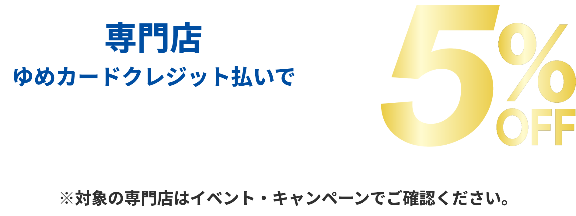 専門店 ゆめカードクレジット払いでご請求時に5％off ※直営売場・一部専門店は対象外です。※他社クレジットは対象外です。※対象の専門店はイベント・キャンペーンでご確認ください。