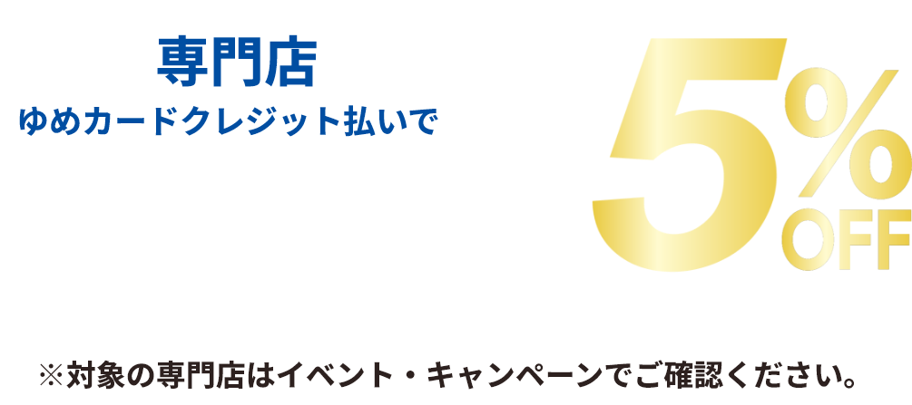 専門店 ゆめカードクレジット払いでご請求時に5％off ※直営売場・一部専門店は対象外です。※他社クレジットは対象外です。※対象の専門店はイベント・キャンペーンでご確認ください。