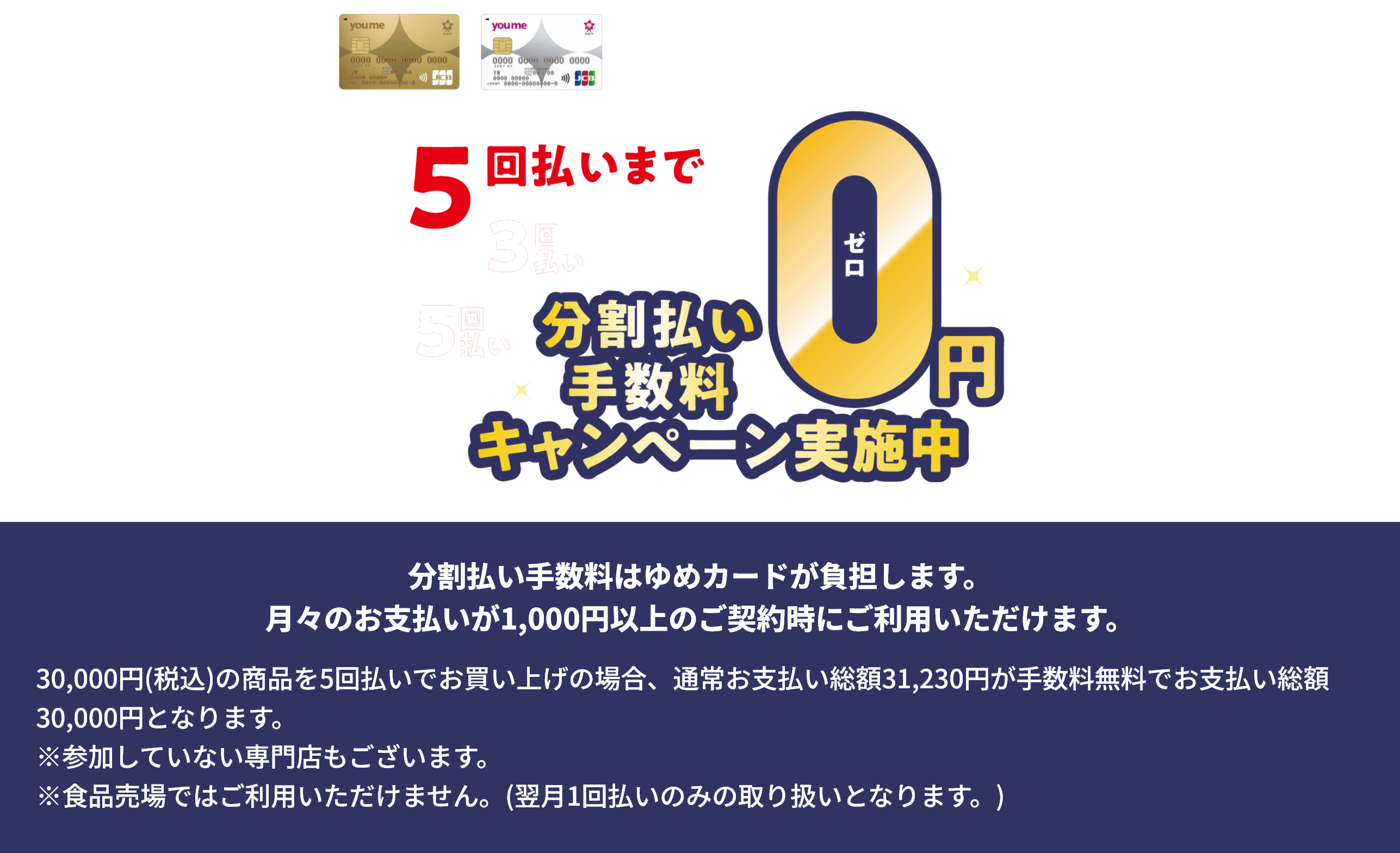 ゆめカードクレジット 3回・5回払いまで分割払い手数料0円キャンペーン実施中 分割払い手数料はゆめカードが負担します。月々のお支払いが1,000円以上のご契約時にご利用いただけます。30,000円(税込)の商品を5回払いでお買い上げの場合、通常お支払い総額31,230円が手数料無料でお支払い総額30,000円となります。※参加していない専門店もございます。※食品売場ではご利用いただけません。(翌月1回払いのみの取り扱いとなります。)