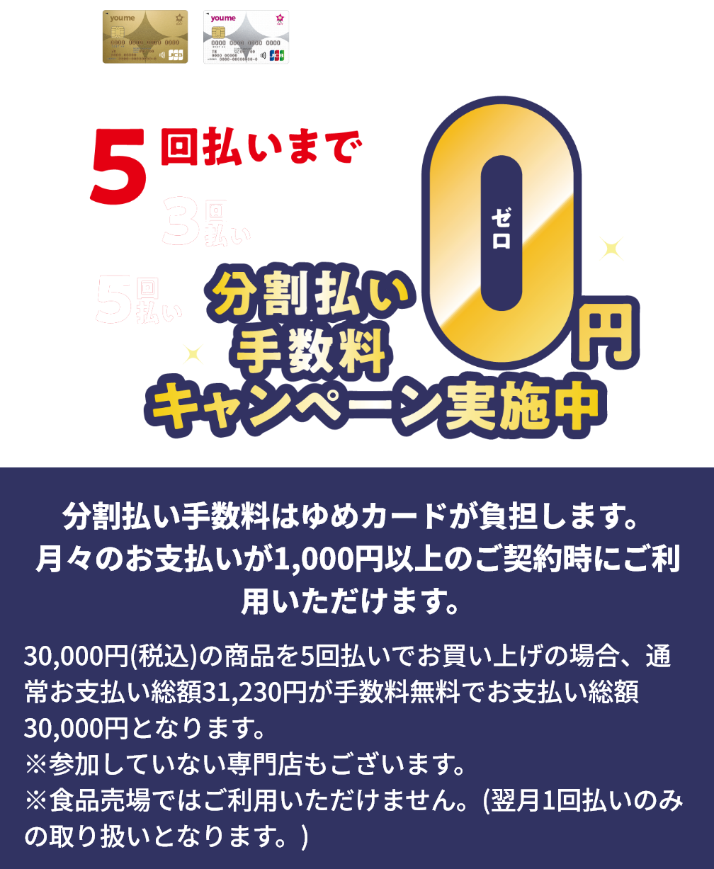 ゆめカードクレジット 3回・5回払いまで分割払い手数料0円キャンペーン実施中 分割払い手数料はゆめカードが負担します。月々のお支払いが1,000円以上のご契約時にご利用いただけます。30,000円(税込)の商品を5回払いでお買い上げの場合、通常お支払い総額31,230円が手数料無料でお支払い総額30,000円となります。※参加していない専門店もございます。※食品売場ではご利用いただけません。(翌月1回払いのみの取り扱いとなります。)