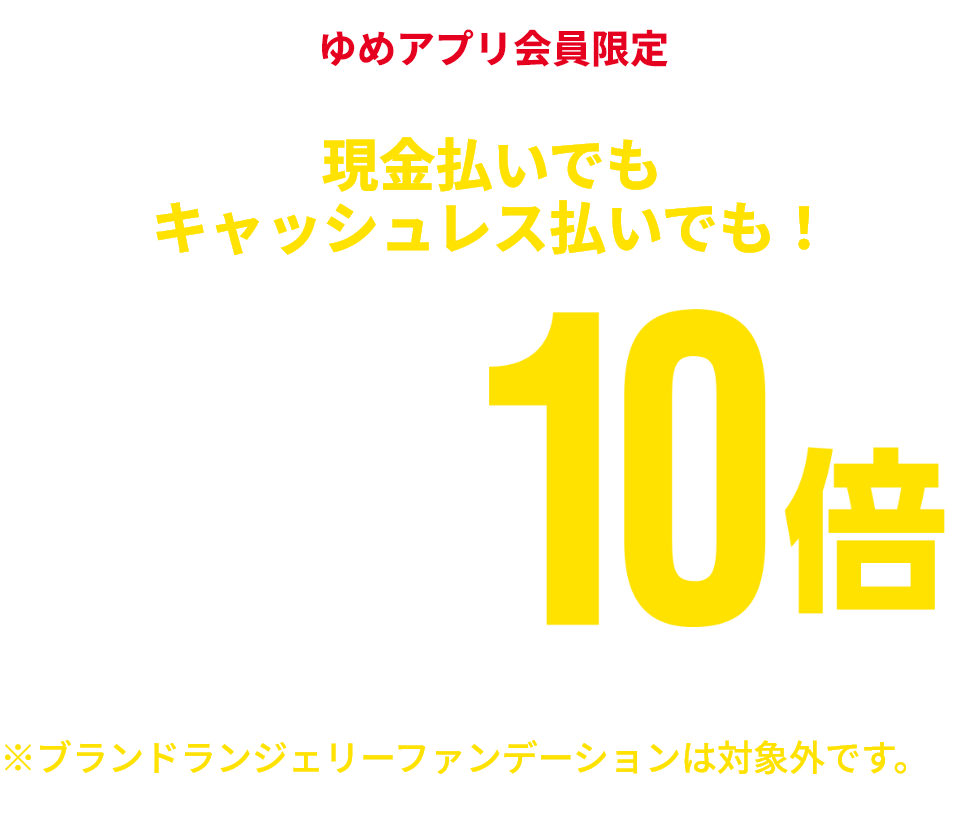 ゆめアプリ会員限定 現金払いでもキャッシュレス払いでも！ 衣料品 ゆめカード値引積立額10倍 ※一部商品・一部ブランドショップは対象外です。※ブランドランジェリーファンデーションは対象外です。※一部ランドセルはゆめカード値引積立額5倍となります。