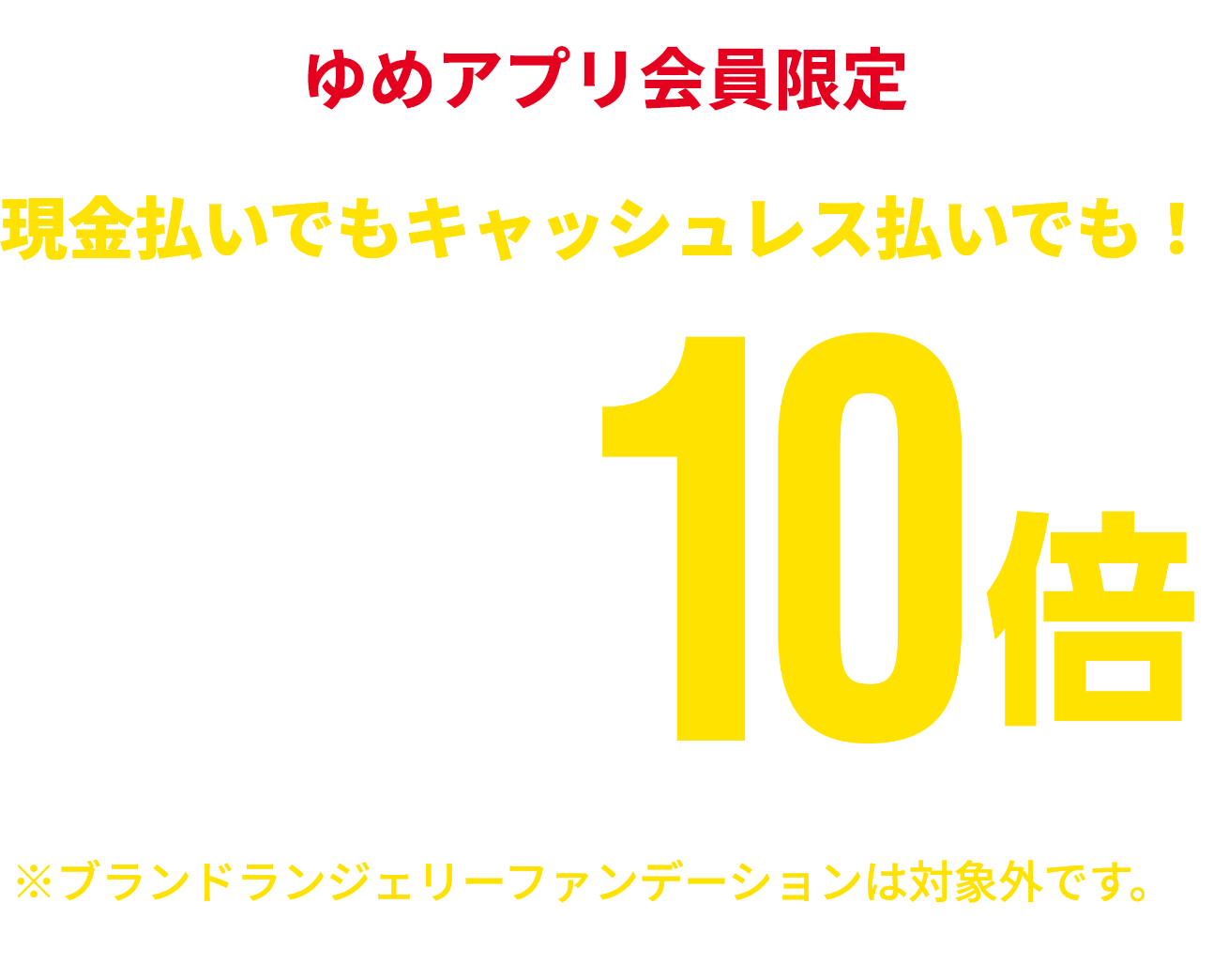 ゆめアプリ会員限定 現金払いでもキャッシュレス払いでも！ 衣料品 ゆめカード値引積立額10倍 ※一部商品・一部ブランドショップは対象外です。※ブランドランジェリーファンデーションは対象外です。※一部ランドセルはゆめカード値引積立額5倍となります。