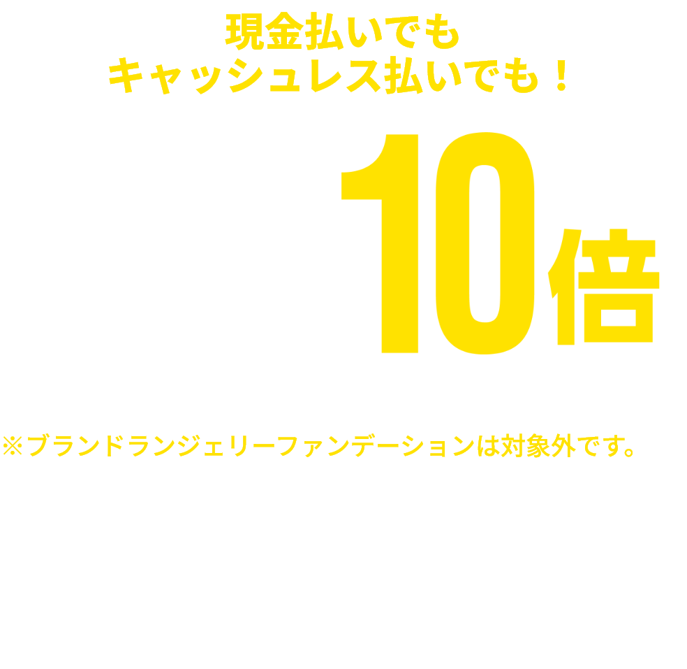 現金払いでもキャッシュレス払いでも！ 衣料品 ゆめカード値引積立額10倍 ※一部商品・一部ブランドショップは対象外です。※ブランドランジェリーファンデーションは対象外です。※一部ランドセルはゆめカード値引積立額5倍となります。※ベビー・子供服売場・文具・ファンシーグッズはゆめキッズ倶楽部会員様のみ ※店舗により、一部取り扱いのない場合がございます。