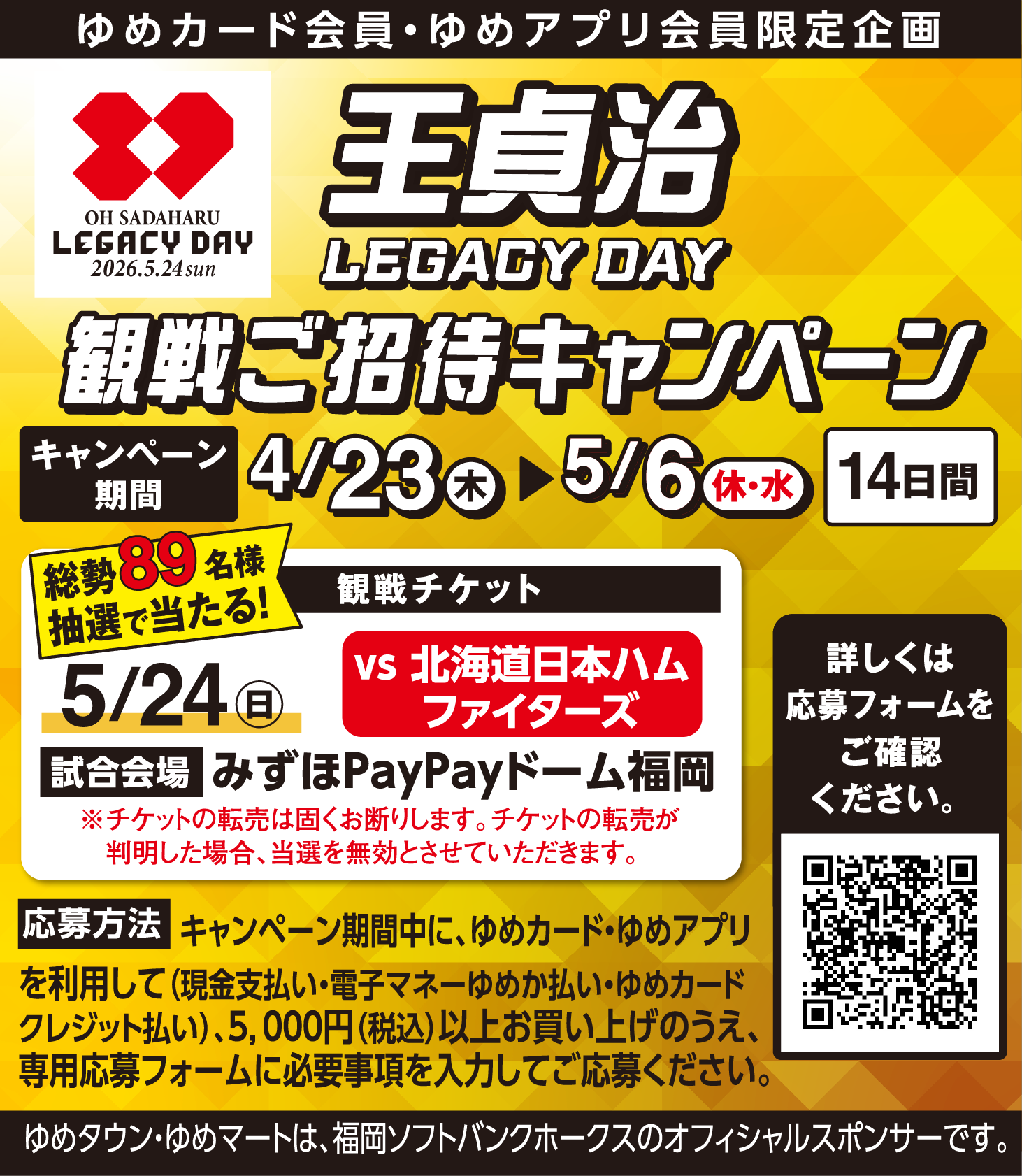 ゆめカード会員・ゆめアプリ会員限定企画 王貞治 LEGACY DAY 観戦ご招待キャンペーン キャンペーン期間 4月23日(木曜日)～5月6日(休日・水曜日)14日間 総勢89名様抽選で当たる！ 観戦チケット 5月24日(日曜日) vs 北海道日本ハムファイターズ 試合会場 みずほPayPayドーム福岡 ※チケットの転売は固くお断りします。チケットの転売が判明した場合、当選を無効とさせていただきます。 応募方法 キャンペーン期間中に、ゆめカード・ゆめアプリを利用して(現金支払い・電子マネーゆめか払い・ゆめカードクレジット払い)、5,000円（税込）以上お買い上げのうえ、専用応募フォームに必要事項を入力してご応募ください。ゆめタウン・ゆめマートは、福岡ソフトバンクホークスのオフィシャルスポンサーです。