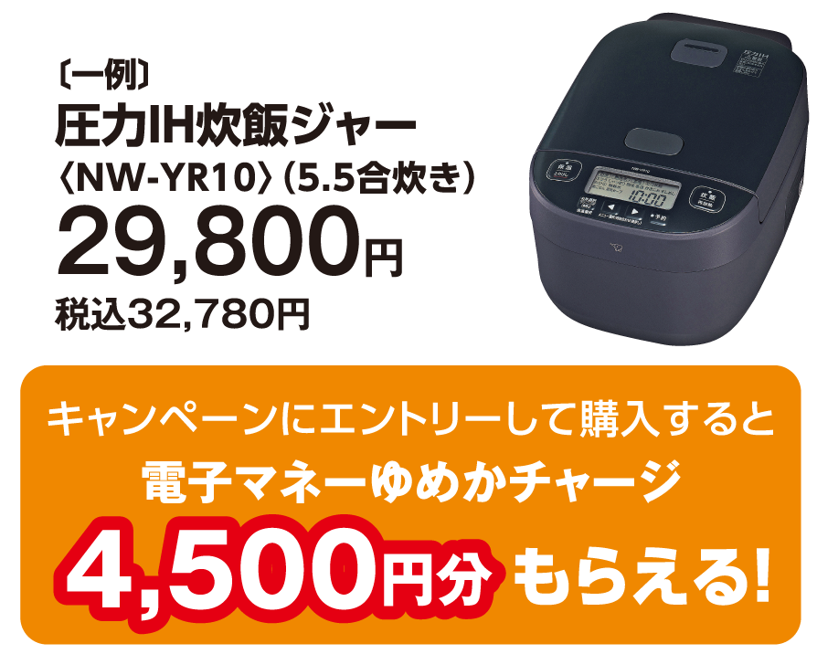 〔一例〕圧力IH炊飯ジャー〈NW-YR10〉（5.5合炊き）29,800円　税込32,780円　キャンペーンにエントリーして購入すると電子マネーゆめかチャージ4,500円分もらえる！