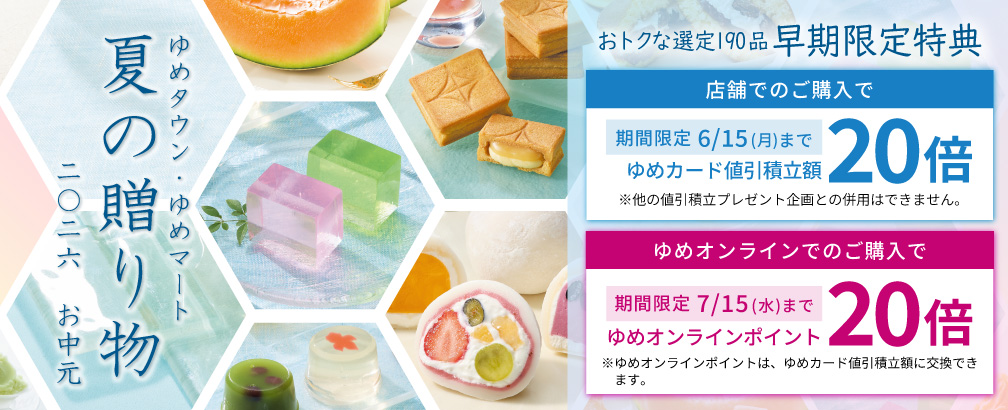 ゆめタウン・ゆめマートのお中元 2026夏　『おトクな選定190品 早期限定特典』 [店舗でのご購入で]ゆめカード値引積立額20倍 期間限定 6月15日(月曜日)まで※他の値引積立プレゼント企画との併用はできません。 [ゆめオンラインでのご購入で]ゆめオンラインポイント20倍 期間限定7月15日(水曜日)まで ※ゆめオンラインポイントは、ゆめカード値引積立額に交換できます。