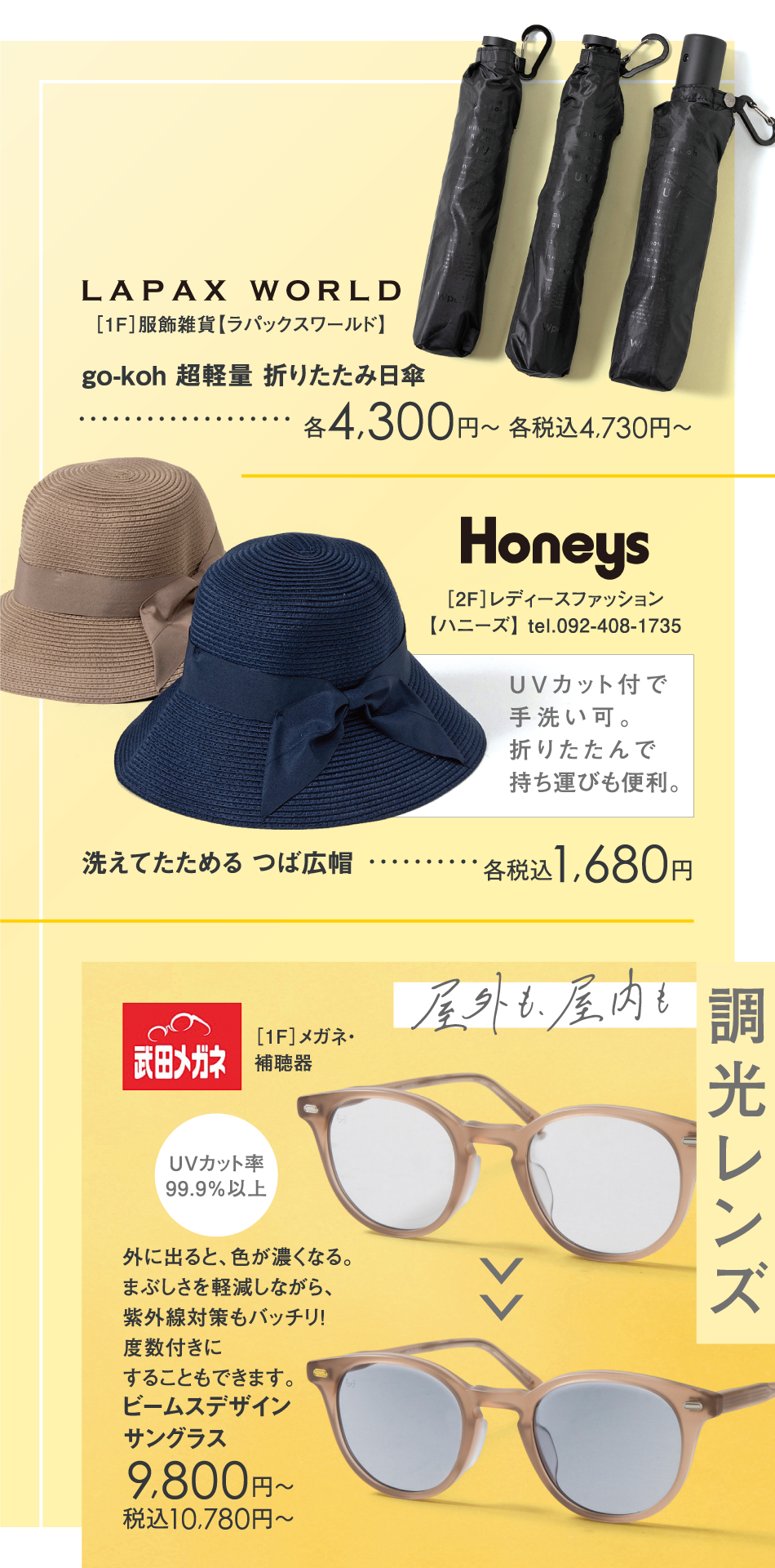 <［1F］服飾雑貨【ラパックスワールド】>go-koh 超軽量 折りたたみ日傘　各4,300円～ 各税込4,730円～　<［2F］レディースファッション【ハニーズ】>UVカット付で手洗い可。折りたたんで持ち運びも便利。　洗えてたためる つば広帽　　各税込1,680円　<［1F］メガネ・補聴器>外に出ると、色が濃くなる。まぶしさを軽減しながら、紫外線対策もバッチリ！度数付きにすることもできます。　ビームスデザインサングラス　9,800円～　税込10,780円～