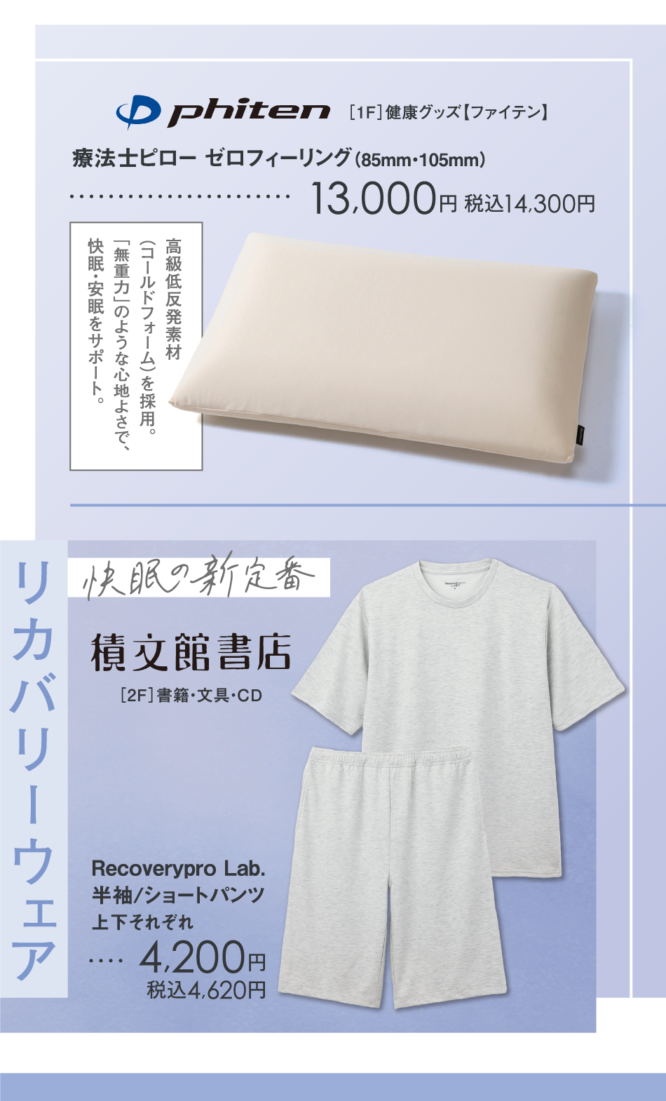 <［1F］健康グッズ【ファイテン】>高級低反発素材（コールドフォーム）を採用。「無重力」のような心地よさで、快眠・安眠をサポート。　療法士ピロー ゼロフィーリング（85mm・105mm）　13,000円 税込14,300円　<［2F］書籍・文具・CD【積文館書店】>リカバリーウェア Recoverypro Lab.半袖/ショートパンツ　上下それぞれ　4,200円　税込4,620円