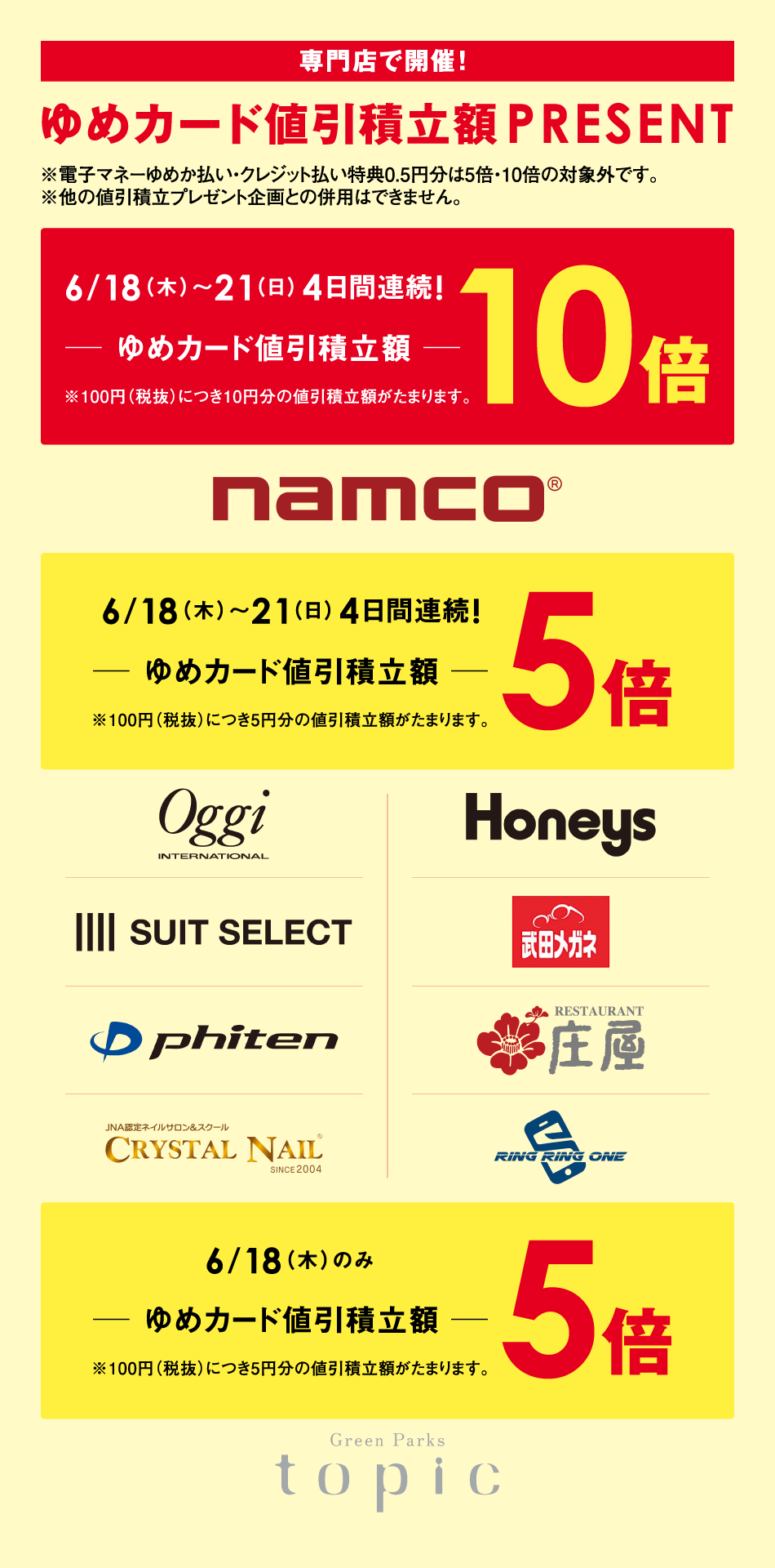 『専門店で開催！』ゆめカード値引積立額PRESENT　※電子マネーゆめか払い・クレジット払い特典0.5円分は5倍・10倍の対象外です。※他の値引積立プレゼント企画との併用はできません。　【6月18日(木曜日)～21日(日曜日)4日間連続!　ゆめカード値引積立額10倍※100円（税抜）につき10円分の値引積立額がたまります。】ナムコ【6月18日(木曜日)～21日(日曜日)4日間連続!　ゆめカード値引積立額5倍※100円（税抜）につき5円分の値引積立額がたまります。】oggi　ハニーズ　スーツセレクト　武田メガネ　ファイテン　庄屋　クリスタルネイル　リングリングワン　【6月18日(木曜日)のみ　ゆめカード値引積立額5倍※100円（税抜）につき5円分の値引積立額がたまります。】トピック
