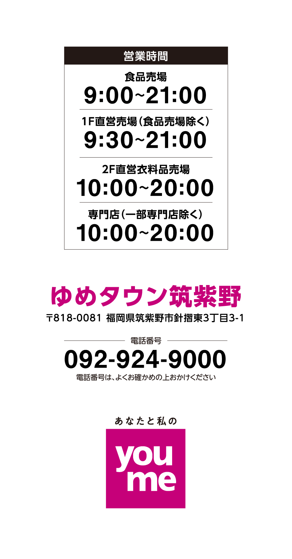 営業時間 食品売場 9:00~21:00 直営売場(食品売場除く) 9:30~21:00 2F直営衣料品売場 10:00~20:00 専門店(一部専門店除く) 10:00~20:00 ゆめタウン筑紫野 〒818-0081 福岡県筑紫野市針摺東3丁目3-1 電話番号 092-924-9000 電話番号は、よくお確かめの上おかけください あなたと私のyoume