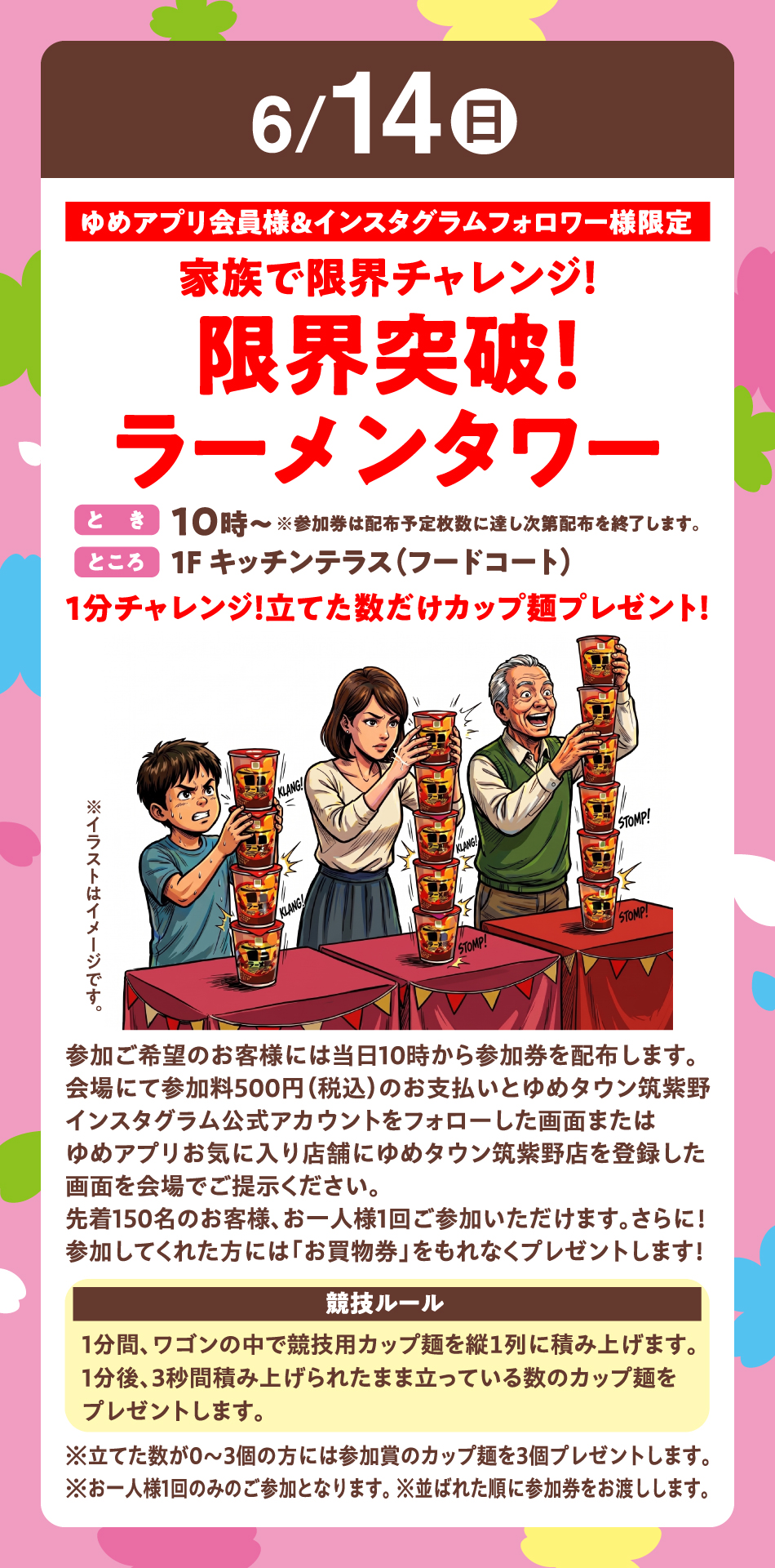6月14日(日曜日)ゆめアプリ会員様＆インスタグラムフォロワー様限定 『家族で限界チャレンジ！限界突破！ラーメンタワー』〈とき〉10時～※参加券は配布予定枚数に達し次第配布を終了します。〈ところ〉1F キッチンテラス（フードコート）　1分チャレンジ！立てた数だけカップ麺プレゼント！参加ご希望のお客様には当日10時から参加券を配布します。会場にて参加料500円（税込）のお支払いとゆめタウン筑紫野インスタグラム公式アカウントをフォローした画面またはゆめアプリお気に入り店舗にゆめタウン筑紫野店を登録した画面を会場でご提示ください。先着150名のお客様、お一人様1回ご参加いただけます。さらに！参加してくれた方には「お買物券」をもれなくプレゼントします！【競技ルール】1分間、ワゴンの中で競技用カップ麺を縦１列に積み上げます。1分後、3秒間積み上げられたまま立っている数のカップ麺をプレゼントします。※立てた数が0～3個の方には参加賞のカップ麺を3個プレゼントします。※お一人様1回のみのご参加となります。 ※並ばれた順に参加券をお渡しします。