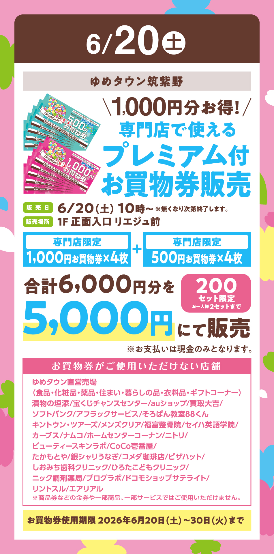 6月20日(土曜日)ゆめタウン筑紫野『1,000円分お得！専門店で使えるプレミアム付お買物券販売』〈販売日〉6月20日(土曜日)10時～※無くなり次第終了します。〈販売場所〉1F 正面入口 リエジュ前　【専門店限定　1,000円お買物券×4枚】プラス【専門店限定　500円お買物券×4枚】合計6,000円分を5,000円にて販売《200セット限定お一人様 2セットまで》※お支払いは現金のみとなります。【お買物券がご使用いただけない店舗】ゆめタウン直営売場（食品・化粧品・薬品・住まい・暮らしの品・衣料品・ギフトコーナー）漬物の垣添/宝くじチャンスセンター/auショップ/買取大吉/ソフトバンク/アフラックサービス/そろばん教室88くんキントウン・ツアーズ/メンズクリア/福富整骨院/セイハ英語学院/カーブス/ナムコ/ホームセンターコーナン/ニトリ/ビューティースキンラボ/CoCo壱番屋/たかもとや/銀シャリうなぎ/コメダ珈琲店/ピザハット/しおみち歯科クリニック/ひろたこどもクリニック/ニック調剤薬局/プログラボ/ドコモショップサテライト/リントスル/エアリアル　※商品券などの金券や一部商品、一部サービスではご使用いただけません。【お買物券使用期限 2026年6月20日(土曜日)～30日(火曜日)まで】