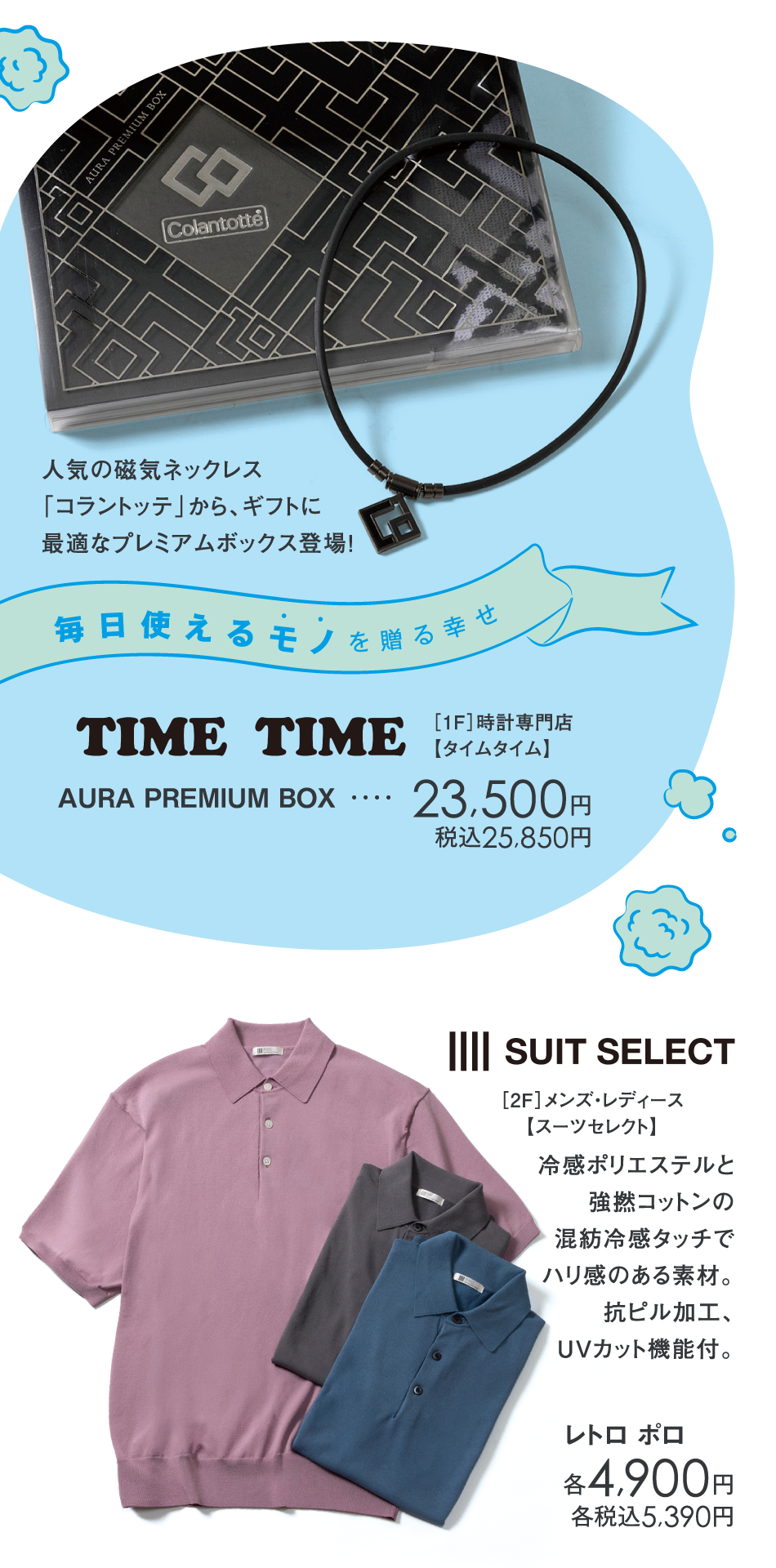 <［1F］時計専門店【タイムタイム】>人気の磁気ネックレス「コラントッテ」から、ギフトに最適なプレミアムボックス登場！　AURA PREMIUM BOX　23,500円　税込25,850円
<［2F］メンズ・レディース【スーツセレクト】>冷感ポリエステルと強撚コットンの混紡冷感タッチでハリ感のある素材。抗ピル加工、UVカット機能付。　レトロ ポロ　各4,900円　各税込5,390円
