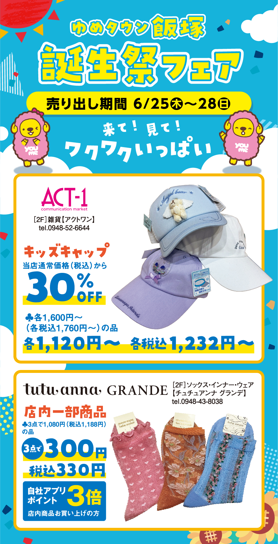 ゆめタウン飯塚誕生祭フェア 売り出し期間 6月25日(木曜日)～28日(日曜日) 「来て！見て！ワクワクいっぱい」 [2F]雑貨【アクトワン】tel.0948-52-6644 キッズキャップ 当店通常価格（税込）から30%OFF 当店通常価格(本体価格)各1,600円～（各税込1,760円～）の品 各1,120円～ 各税込1,232円～ [2F]ソックス・インナー・ウェア【チュチュアンナ グランデ】 tel.0948-43-8038 店内一部商品 当店通常価格(本体価格)3点で1,080円（税込1,188円）の品 3点で300円税込330円 自社アプリポイント3倍 店内商品お買い上げの方