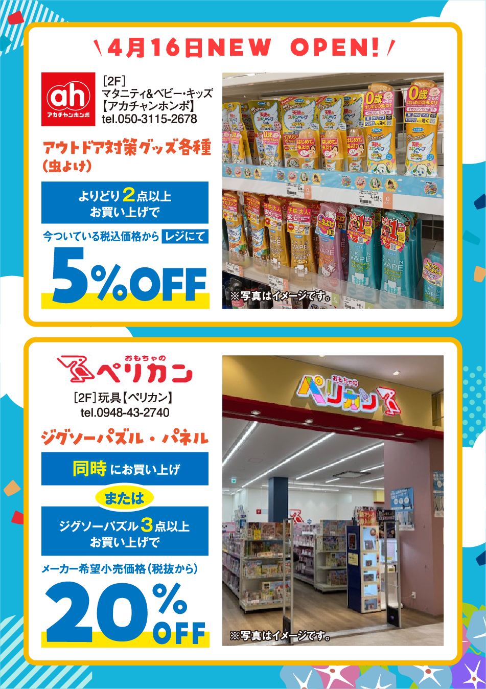4⽉16⽇NEW OPEN! [2F]マタニティ＆ベビー・キッズ【アカチャンホンポ】tel.050-3115-2678 アウトドア対策グッズ各種（⾍よけ） よりどり2点以上お買い上げで今ついている税込価格からレジにて5%OFF [2F]玩具【ペリカン】 tel.0948-43-2740 ジグソーパズル・パネル 同時にお買い上げまたはジグソーパズル3点以上お買い上げでメーカー希望⼩売価格（税抜から）20%OFF