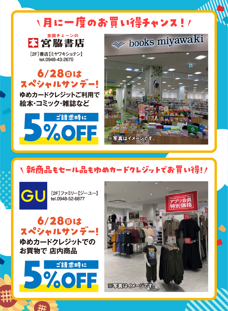 月に一度のお買い得チャンス！ [2F]書店【ミヤワキショテン】tel.0948-43-2670 6月28日(日曜日)はスペシャルサンデー!ゆめカードクレジットご利⽤で絵本・コミック・雑誌などご請求時にご請求時に5%OFF 新商品もセール品もゆめカードクレジットでお買い得![2F]ファミリー【ジーユー】tel.0948-52-6877 6月28日(日曜日)はスペシャルサンデー! ゆめカードクレジットでのお買物で 店内商品ご請求時に5%OFF