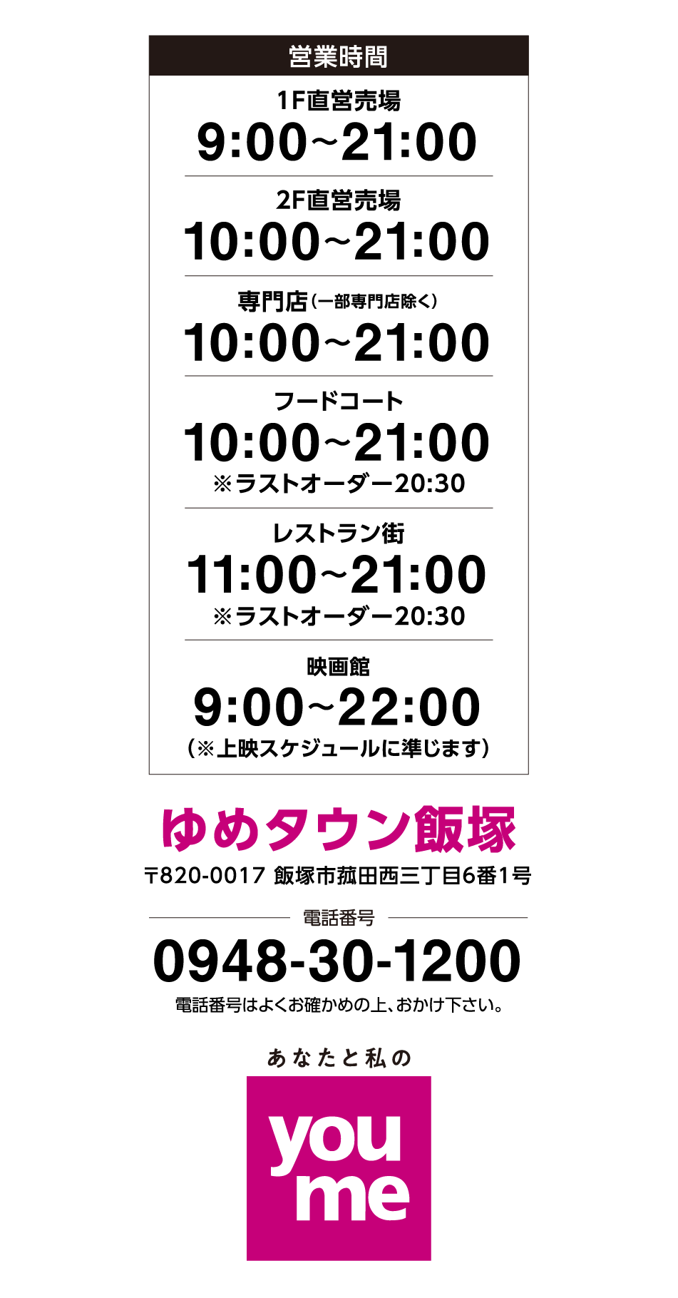 営業時間 1階直営売場 9:00~21:00 2階直営売場 10:00~21:00 専門店(一部専門店除く) 10:00~21:00※一部専門店は営業時間が異なります フードコート 10:00~21:00(ラストオーダー20:30) レストラン街 11:00~21:00(ラストオーダー20:30) 映画館(※上映スケジュールに準じます) 9:00~22:00 ゆめタウン飯塚 〒820-0017 福岡県飯塚市菰田西三丁目6番1号 電話番号 0948-30-1200 電話番号は、よくお確かめの上おかけください あなたと私のyoume