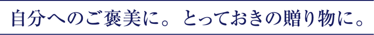 自分へのご褒美に。とっておきの贈り物に。